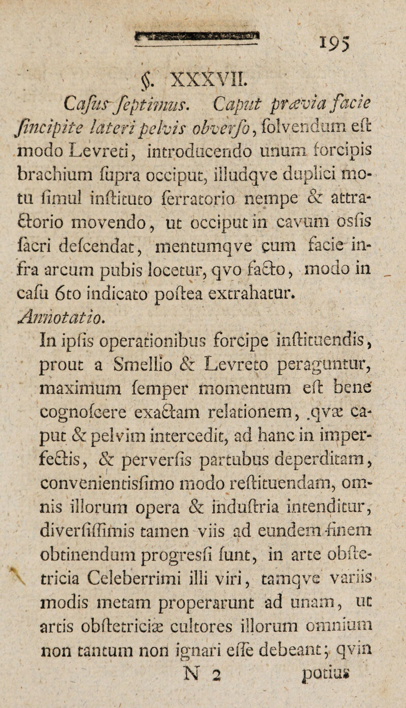 §. XXXYIL CaJiiS’ feptwiiis. Caput pr^svia facie Jincipite lateri pelvis obverfo-, folvendam eft modoLevred, introducendo unum forcipis brachium fupra occiput, iiludqve duplici mo¬ tu fimul inftituto ferratorio nempe & attra- ftorio movendo, ut occiput in cavum osfis lacri defcendat, mentumqve cum facie in¬ fra arcum pubis locetur, qvo fa&o, modo in _ cafu 6to indicato poftea extrahatur. Annotatio. In ipfis operationibus forcipe inftiraendis, prout a Smellio & Levreto peraguntur, maximum femper momentum eft bene' cognofcere exaOram relationem, .qva; ca¬ put & pelvim intercedit, ad hanc in imper- feftis, & perverfis partubus deperditam, convcnientisfimo modo reftituendam, om¬ nis illorum opera & induftria intenditur, diverfiffimis tamen viis ad eundem-finem obtinendum progresfi funt, in arte obfte- '' tricia Celeberrimi illi viri, tamqve variis modis metam properarunt ad unam, ut artis obftetricite cultores illorum omnium non tantum non ignari elle debeant; qviii N 2 potias