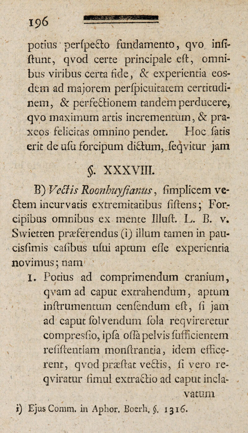 potius' perfpefto fundamento, qvo infi- ftunt, qvod certe principale eft, omni¬ bus viribus certa fide, 8c experientia eos¬ dem ad majorem perfpicuitacem certitudi¬ nem , &: perfeftionem tandem perducere, - qvo maximum artis incrementum, & pra- xeos felicitas omnino pendet. Hoc fatis erit de ufu forcipum diflum, feqvitur jam §. xxxvni. B) Ve£tis Roonhuyfianus, fimplicem ve- ffem incurvatis extremitatibus fiftens; For¬ cipibus omnibus ex mente Illuft. L. B. v. Swietten praeferendus (i) illum tamen in pau- cisfimis cafibus ufui aptum efle experientia novimus; nam ' - ' I. Potius ad comprimendum cranium, qvam ad caput extrahendum, aptum ’ inftrumentum cenfendum eft, fi jam ad caput folvendum fola reqvireretur compresfio, ipfa offa pelvis fufiicientem refiftentiam monftrantia, idem effice- rent, qvod praeftat veQiis, li vero re- ' qviratur fimul extrafiio ad caput incla- vatum