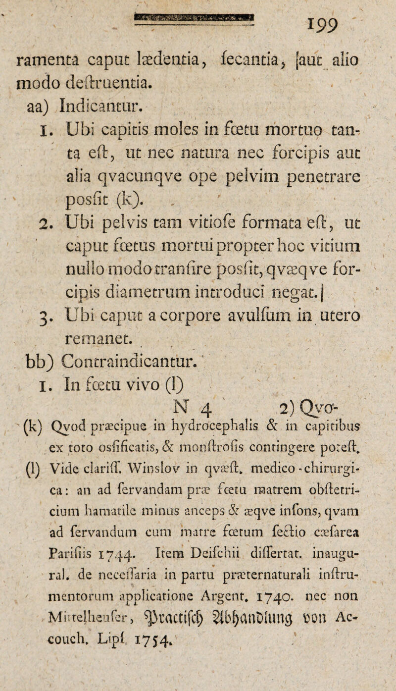 ramenta caput laedentia, fecantia, [aut alio modo deftruentia. aa) Indicantur. 1. Ubi capitis moles in fcetu mortuo tan-. ta eft, ut nec natura nec forcipis aut alia qvacunqve ope pehum penetrare posfit (k). 2. Ubi peKds tam vitiole formata eft, ut caput fcetus mortui propter hoc vitium nullo modotranfire posfit, qvsqve for¬ cipis diametrum introduci negat, j 3. Ubi caput a corpore avulfiim in utero remanet. bb) Contraindicantur.' I. In fcetu vivo (1) N 4 2) Qyo- (k) Qyod praecipue in hydrocephalis & in capitibus ex toto osfificatis, & monftrofis contingere poreft. (l) Vide clariff. Winslov in (jvajft. medico - chirurgi¬ ca : an ad fer\'andam prs fcetu matrem obftetri- cium hamatile minus anceps & sqve infons, qvam ad fervandum cum matre fotum feftio caefarea Pariliis 1744. Itera Deifchii diflertar. inaugu¬ ra!. de nccclTaria in partu prKternaturali inftru- mentorum applicatione Argent, 1740. nec non Miitelheufcr, ^tactifd) Slb^dnDIuiig Ac- couch. LipI, 1754.