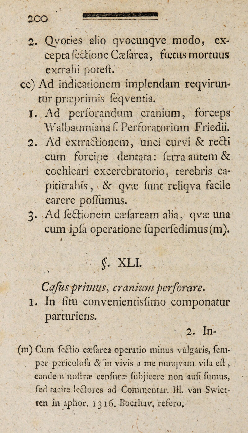 2. Qyoties alio qvocunqve modo, ex¬ cepta feciione Cxfarea, fcetus mortuus extrahi poteft. cc) Ad indicationem implendam reqvirun- tur prjeprimis feqventia. 1. Ad perforandum cranium, forceps Walbaumianaf Perforatorium Friedii. 2. Ad extractionem, unci curvi & refti cum forcipe dentata; ferra autem & cochleari excerebratorio, terebris ca- pititrahis, ^ & qvae funt reliqva facile carere poffiimus. 3. Ad feftiunem csfaream alia, qvas una cum ipfa operatione fuperfedimus (m). i* ' §. XLI. • \ Cafus prmmsy cranium perforare- I. In fitu convenientisfioio componatur parturiens. 2. In- (irj) Cum feftio caefarea operatio minus vtilgaris, fem- per periculofa (Sfin vivis a me nunc|vam viia eft, eandem noftrae cenfurce fuhjiccre non aufi fumus, fed tiv:ife leftores ad Commentar. IH. van Swict- ten in aplior. 1316. Bocrhav, refero.