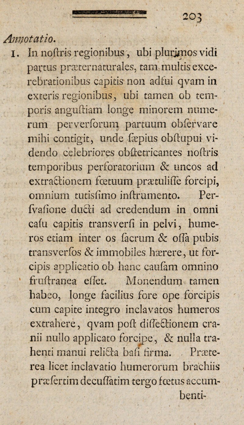 Annotatio. I. In noftris regionibus, ubi plurjjnos vidi partus prteternaturales, tam multis exce- rebrationibus capitis non adfui qvam in exteris regionibus, ubi tamen ob tem¬ poris anguftiam longe minorem nume¬ rum perverforum partuum obfervare mihi contigit, unde fepius obftupui vi¬ dendo celebriores obftetricantes noftris temporibus perforatoriam & uncos ad extraftionem fcetuum prtetulifle forcipi, omnium tutisfimo inftrumento. Per- Ivafione ducli ad credendum in omni cafu capitis transverfi in pelvi, hume¬ ros etiam inter os lacrum & ofia pubis transverfos & immobiles hterere, ut for¬ cipis applicatio ob hanc cauftim omnino fruftranea effet. Monendum tamen habeo, longe facilius fore ope forcipis cum capite integro inclavatos humeros extrahere, qvam poft difteflionem cra¬ nii nullo applicato forcipe, & nulla tra¬ henti manui relifla bafi firma. . Prtete- rea licet inclavatio humerorum brachiis prtcfertim decuflatim tergo fcetus accum¬ benti-