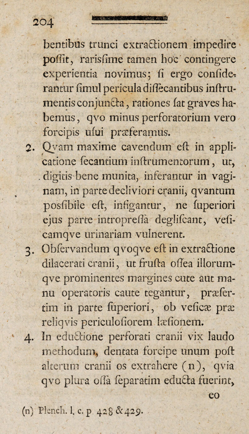 - bentibiis trunci extraOrionem impedire pofiit, rarisfime tamen hoc'contingere experientia novimus; fi ergo confide- rantur fimul pericula diflecantibus inftru- mentis conjunQia, rationes fat graves ha¬ bemus , qvo minus perforatorium vero forcipis ufui praeferamus. 2. Qj^am maxime cavendum efi: in appli¬ catione fecantium inftrumentorum, ut, . digitis bene munita, inferantur in vagi¬ nam, in parte decliviori cranii, qvantum posfibiie efi-, infigantur, ne fuperiori ejus parte introprefla deglifcant, vefi- camqve urinariam vulnerent. 3. Obfervandum qvoqve efi: in extraftione dilacerati cranii, ut frufta offea iilorum- qve prominentes margines cute aut ma¬ nu operatoris caute tegantur, prsefer- tim in parte fuperiori, ob veficte pra; reliqvis periculofiorem laefionem. ‘ 4. In edufbone perforati cranii vix laudo methodum, dentata forcipe unum poft alterum cranii os extrahere (n), qvia qvo plura oila feparatim edufta fuerint, eo (n) Plsnch. 1. c. p 428&425).