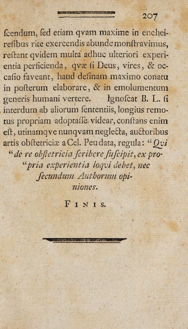 mssa^!ixaB3aL:3iKuxxs^::ssssi fcendum, fed etiam qvam maxime in enchei- refibus rite exercendis abundemonftravimus, reftant qvidem multa adhuc ulteriori experi¬ entia perheienda, qvsii Deus, vires, 8z oc- cafio faveant, haud definam maximo conata in pofterum elaborare, & in emolumentum generis humani vertere. ignofeat B. L. ii interdum ab aliorum fententiis, longius remo¬ tus propriam adoptaile- videar, conftans enim eft, utinamqvenunqvam negleOra, au£l:oribus artis obftetricite aCel. Peudata, regula: “jQu/ “de re objletricia feribere fufeipit^ ex pro- “pria experientia loqvi debet^ nec fecundum Authorum opi- Iliones. ( Finis.