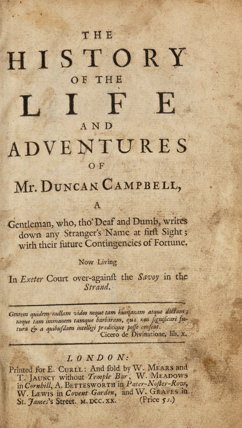 THE history OF THE LIFE AND ADVENTURES O F Mr. Duncan Campbell, A Gentleman, who, tho’Deaf and Dumb, Writes down any Stranger’s Name at firft Sight; with their future Contingencies of Fortune. Now Living In Exeter Court over-againft the Savoy in Strand.- Gentem quidem nullam video neque tam burpanam atque dbcfam $ xeque tam immanent tamque bar bar aw, qua non Jignificari turn & a, quibufdam intelligi pradicique pojfe cenfint. Cicero de Divinatione, lib. x. LONDON: Printed for E. Curll : And fold by W. Mears and T. Jauncy without Temple Bar, W. Meadows in Cor Mil, A. Bettesworth in. Pater-Nojhr-Row, W. Lewis in Covent Garden, and W. Graves in -
