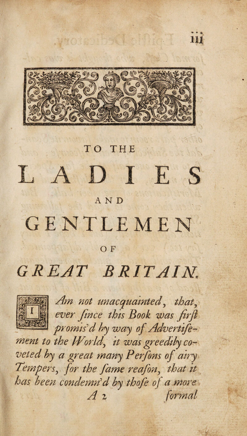 TO THE LADIES AND GENTLEMEN O F GREAT BRITAIN. Am not unacquainted y that, ever frnce this Book was firfl promis'd hy way of Advertife- ment to the Wtorldy it was greedily co¬ veted hy a great many Perjbns of airy Tempers, for the fame reafon, that it has been condemn'd by thofe of a more A z formal ‘ it.