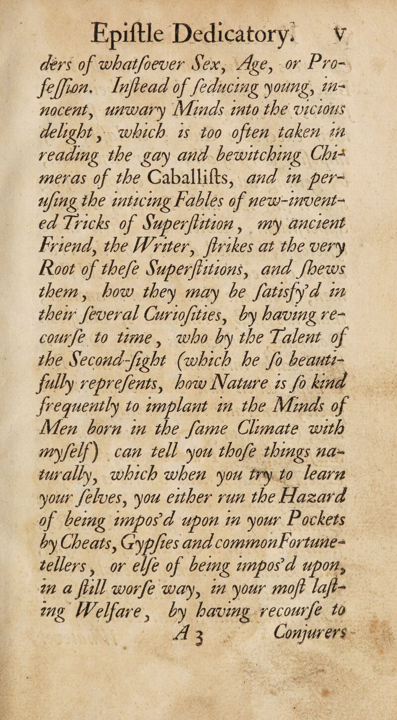 dtrs of whatfoever Sex, Age, or Pro- fefjifin. Inflead of feducmg young. In¬ nocent, unwary Minds into the vicious delight, which is too often taken m reading the gay and bewitching Chi-* meras of the Caballifts, and m per- ufingthe inticmgFables of new-invent¬ ed Tricks of Superjhtion, my ancient Friend, the FVriter, ftrikes at the very Root of thefe Superf luous, and fhews them, how they may be fatisfyd in their feveral Curiofities, by having re- courfe to time, who by the Talent of the Second-fight (which he fo beauti¬ fully reprefents, how Nature is fo kind frequently to implant m the Mmds of Men born m the fame Climate with myfelf) can tell you thofe things na¬ turally, which when you try to learn your felves, you either run the Hazard of being impos'd upon in your Pockets by Cheats, Gypfies andcommonFortune- tellers, or elfe of being impos'd upont in a f ill worfe way, in your mofl loft¬ ing IVdfare, by having re courfe to A 3 Conjurers