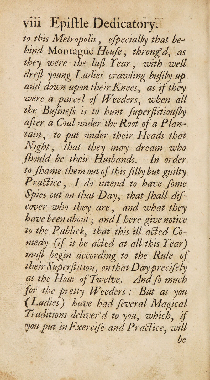 to this Metropolis, efpecially that be¬ hind Montague Houfe, throngd, as they were the lajl Year, with well drejl young Ladies crawling bufily up and down upon their Knees, as if they were a parcel of Weeders, when all the Bufmefs is to hunt fuperfiitioufly after a Coal under the Boot of a Plan ¬ tain , to put under their Heads that Nighty that they may d/ream who Jhould be their Husbands. In order to Jhame them out of this filly but guilty Prachce, I do intend to have fome Spies out on that Day, that /ball dif- cover who they are, and what they have been about; and I here give notice to the Publick, that this ill-a&ed Co¬ medy (if it be ailed at all this Year) mufl begin according to the Rule of their Superflitian, on that Dayprecifely at the Hour of Twelve. And fo much for the pretty fVtteders : But as you (Ladies) have had feveral Magical Traditions deliver’d' to you, which, if you put m Exercife and Pralhce, will be