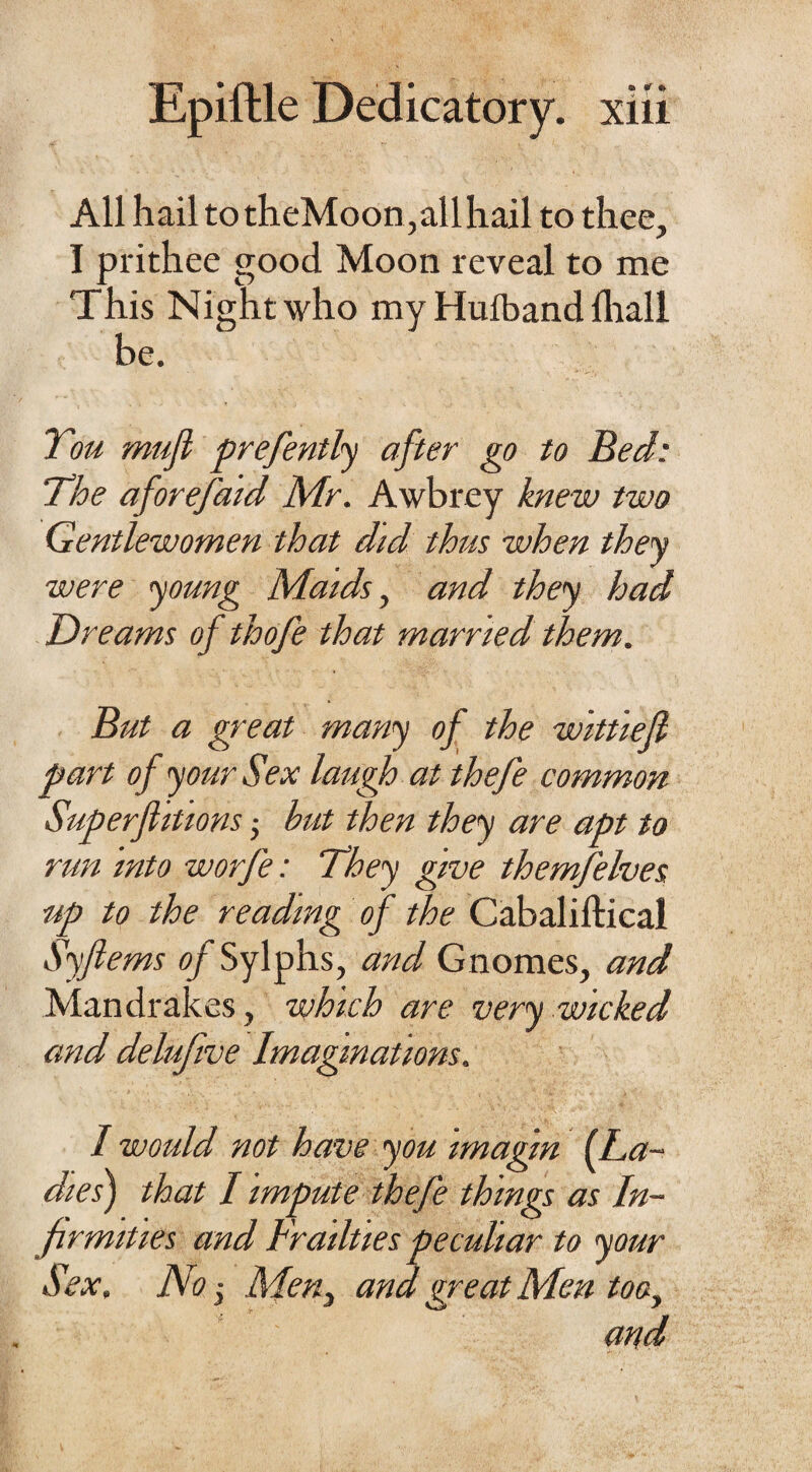 All hail to theMoon,allhail to thee, I prithee good Moon reveal to me This Night who my Huiband {hall be. You muf prefently after go to Bed: The aforefaid Mr. Awbrey knew two Gentlewomen that did thus when they were young Maids, and they had Dreams of thofe that married them. But a great many of the wlttief part of your Sex laugh at thefe common Superfluous • but then they are apt to run into worfe: They give themfelves up to the reading of the Cabaliftical Syferns of Sylphs, and Gnomes, and Mandrakes, which are very wicked and delufive Imaginations. I would not have you imagin (La¬ dies) that I impute thefe things as In¬ firmities and Frailties peculiar to your Sex. No j Men3 and great Men too, and