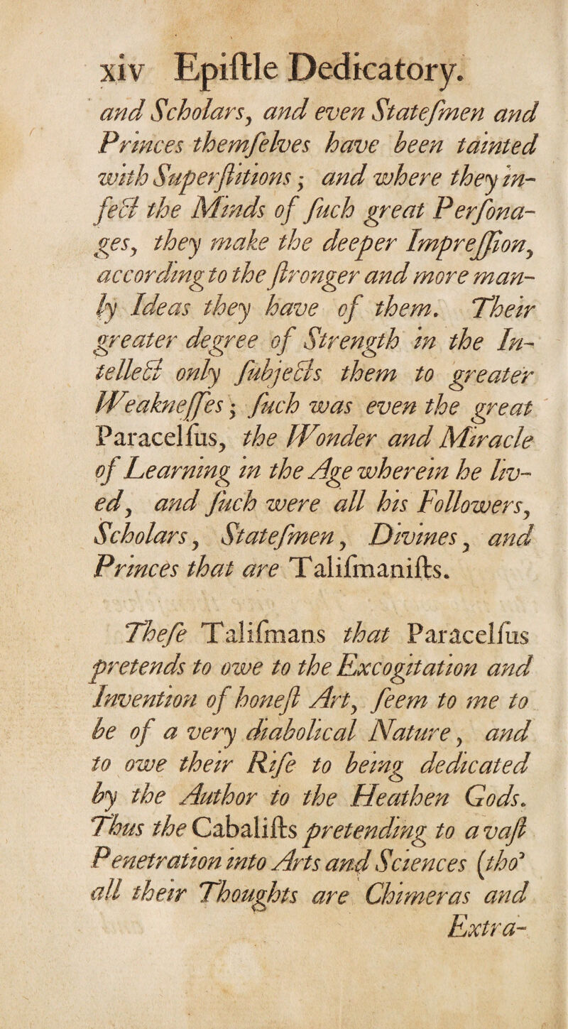 and Scholars, and even Statefmen and Princes themfelves have been tainted with Superfluous , and where they in¬ fect the Minds of fuch great Perfona- gesy they make the deeper Imprejfiony according to the flronger and more man¬ ly Ideas they have of them. Their greater degree of Strength in the In- telleli only fubjecls them to greater Wtakneffes fuch was even the great Paracel lus, the Wonder and Miracle of Learning m the Age wherein he liv¬ ed y and fuch were all his Followers, Scholars, Statefmen, Divines, and Princes that are Talifmanifts. Thefe Talifmans that Paracellus pretends to owe to the Excogitation and Invention of honefi Art, feem to me to be of a very diabolical Nature, and to owe their Rife to being dedicated by the Author to the Heathen Gods. Thus the Cabalifts pretending to a vafi Penetration into Arts and Sciences [tho‘ all their Thoughts are Chimeras and Extra-