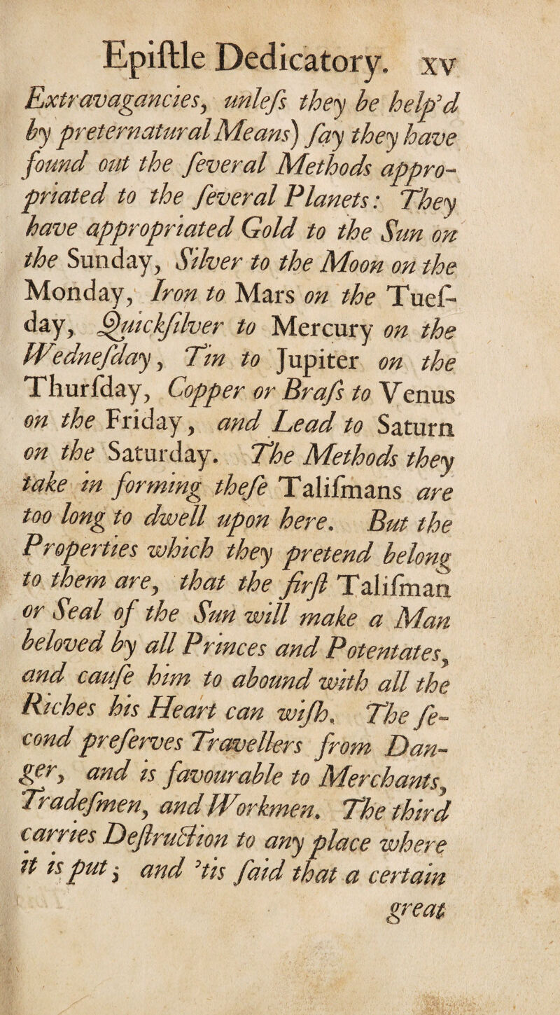 Extravagancies, unlefs they be help'd by preternatural Means') fay they have found out the feveral Methods appro¬ priated to the feveral Planets: They have appropriated Gold to the Sun on the Sunday, Silver to the Moon on the Monday, Iron to Mars on the Tuef- day, fhtickfdver to Mercury on the W°dnefday, Tin to Jupiter on the Thurfday, Copper or Brafs to Venus on the Friday, and Bead to Saturn on the Saturday. The Methods they take in forming thefe Talifmans are too long to dwell upon here. But the Properties which they pretend belong to them are, that the^firfi Talifman or Seal of the Sun will make a Man- beloved by all Princes and Potentates, and caufe him to abound with all the Riches his Heart can wijh. The fe- cond preferves Travellers from Dan¬ ger y and is favourable to Merchants, Tradefmen, and Workmen. The third carries T) ejlruchon to any place where tt is put j and 'tis faid that a certain great