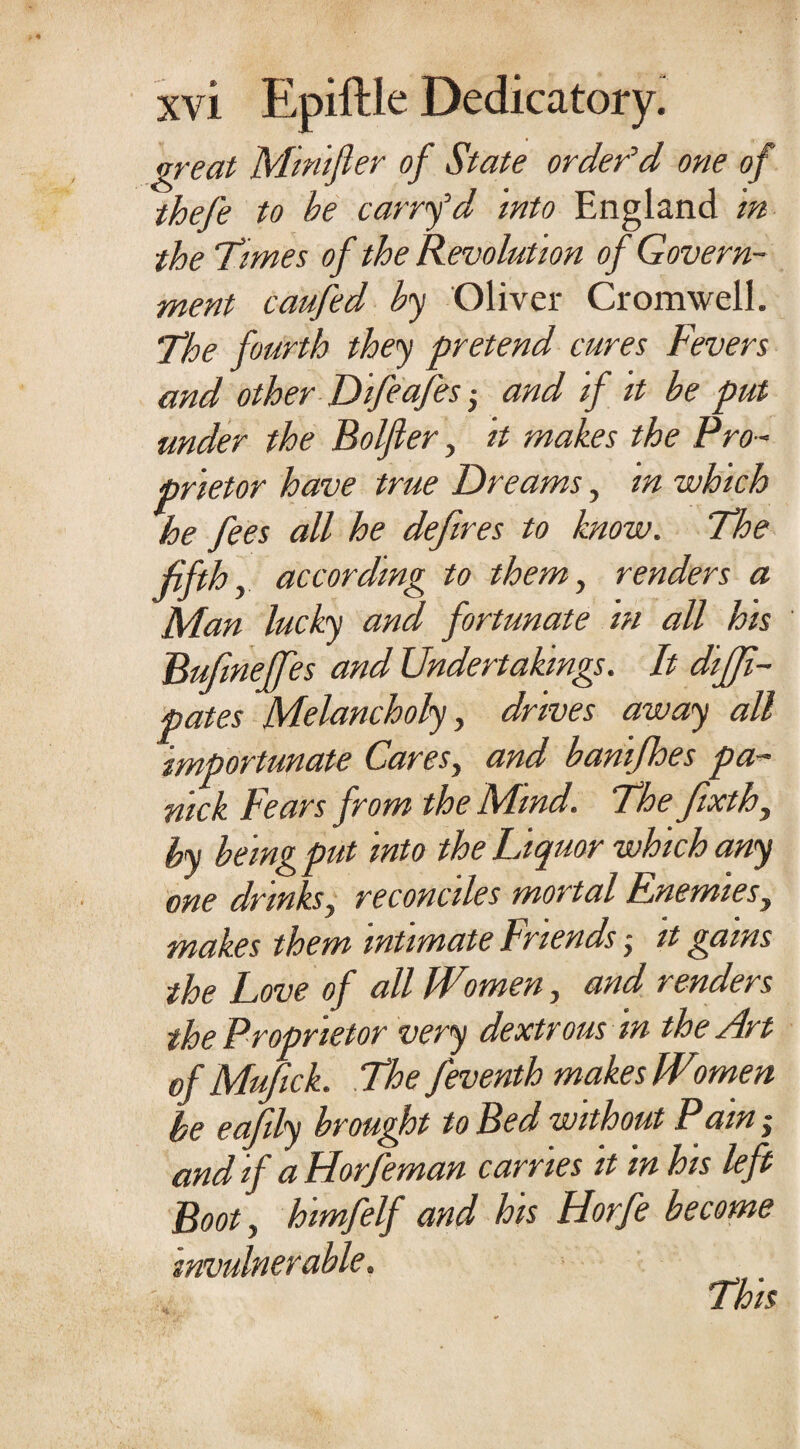 great Minifler of State order’d one of thefe to be carry’d into England in the Times of the Revolution of Govern¬ ment caufed by Oliver Cromwell. The fourth they pretend cures Fevers and other Difeafesand if it be put under the Bolfier, it makes the Pro¬ prietor have true Dreams, in which he fees all he defires to know. The fifthy according to them, renders a Man lucky and fortunate in all his Bufineffes and Undertakings. It diffi- pates Melancholy, drives away all importunate Cares, and banifhes pa- nick Fears from the Mind. The fixth, by being put into the Liquor which any one drinks, reconciles mortal Enemies, makes them intimate Friends •, it gams the Love of all Women, and renders the Proprietor very dextrous in the Art of Mufick. The feventh makes Women be eafily brought to Bed without Pain and if aHorfeman carries it in his left Boot, himfelf and his Horfe become invulnerable. This