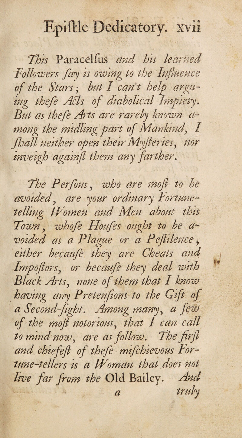 This Paracelfus and his learned Followers fay is owing to the Influence of the Stars hut I can’t help argu¬ ing thefe Adis of diabolical Impiety. But as thefe Arts are rarely known a- mong the midlmg part of Mankind, / Jhall neither open their Myfieries, nor inveigh agamfl them any farther. The Perfons, who are mofi to be avoided, are your ordinary Fortune~ telling Women and Men about this Town, zvhofe Houfes ought to be a- voided as a Plague or a Peftdence, either becaufe they are Cheats and Impoftors, or becaufe they deal with Black Arts, none of them that / know having any Pretenfions to the Gift of a Second-fight. Among many, a few of the mofl notorious, that I can call to mind now, are as follow. The firfi and chief eft of thefe mifchievous For¬ tune-tellers is a Woman that does not live far from the Old Bailey. Ancl