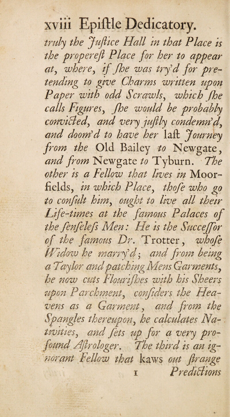 truly the Juflice Hall in that Place is the propereft Place for her to appear at, where, if fhe was tryd for pre¬ tending to give Charms written upon Paper with odd Scrawls, which fhe calls Figures, fhe would he probably convicted, and very juftly condemn'd, and doom'd to have her laft Journey from the Old Bailey to Newgate, and from Newgate to Tyburn. The other is a Fellow that lives in Moor- fields, in which Place, thofe who go to confiilt him, ought to live all their Life-times at the famous Palaces of the fenfelefs Men: He is the Succeffor of the famous Dr. Trotter, whofe Widow he marry'd ■, and from being a Taylor and patching Mens Garments, he now cuts Flourijhes with his Sheers upon Parchment, conftders the Hea¬ vens as a Garment , and from the Spangles thereupon, he calculates Na¬ tivities, and fets up for a very pro¬ found Aflrologer. The third, is an ig¬ norant Fellow that kaws out firange i Predictions