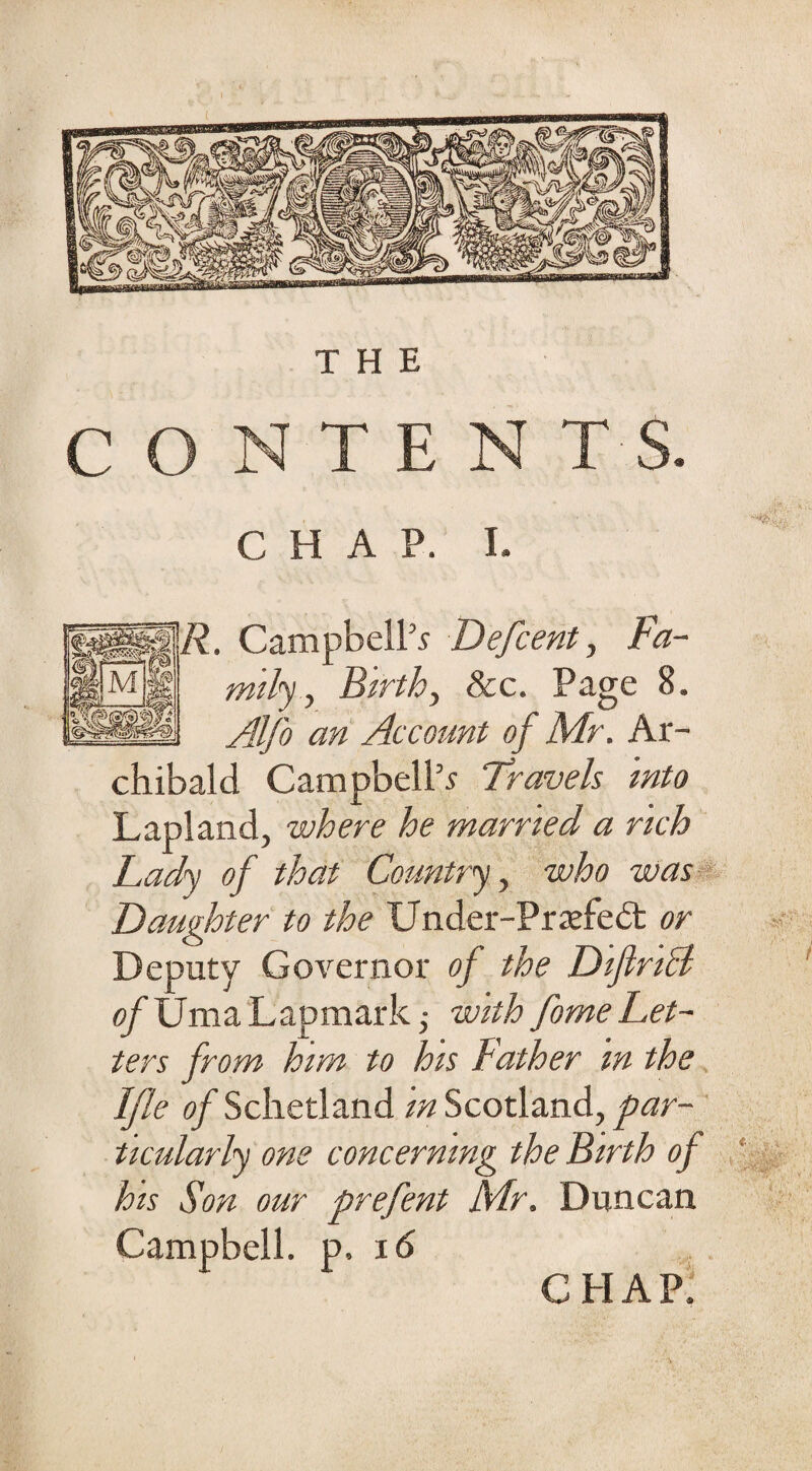 C T E CHAP. I. . Campbell’s Defcent, Fa¬ mily, Birth, &c. Page 8. Alfo an Account of Mr. Ar¬ chibald Campbell’s Travels into Lapland, where he married a rich Lady of that Country, who was Daughter to the Under-Pradeit or Deputy Governor of the Diflriht <?/UmaLapmark; with fome Let¬ ters from him to his Father m the Ifle of Schetland in Scotland, par¬ ticularly one concerning the Birth of his Son our prefent Mr. Duncan Campbell, p. 16