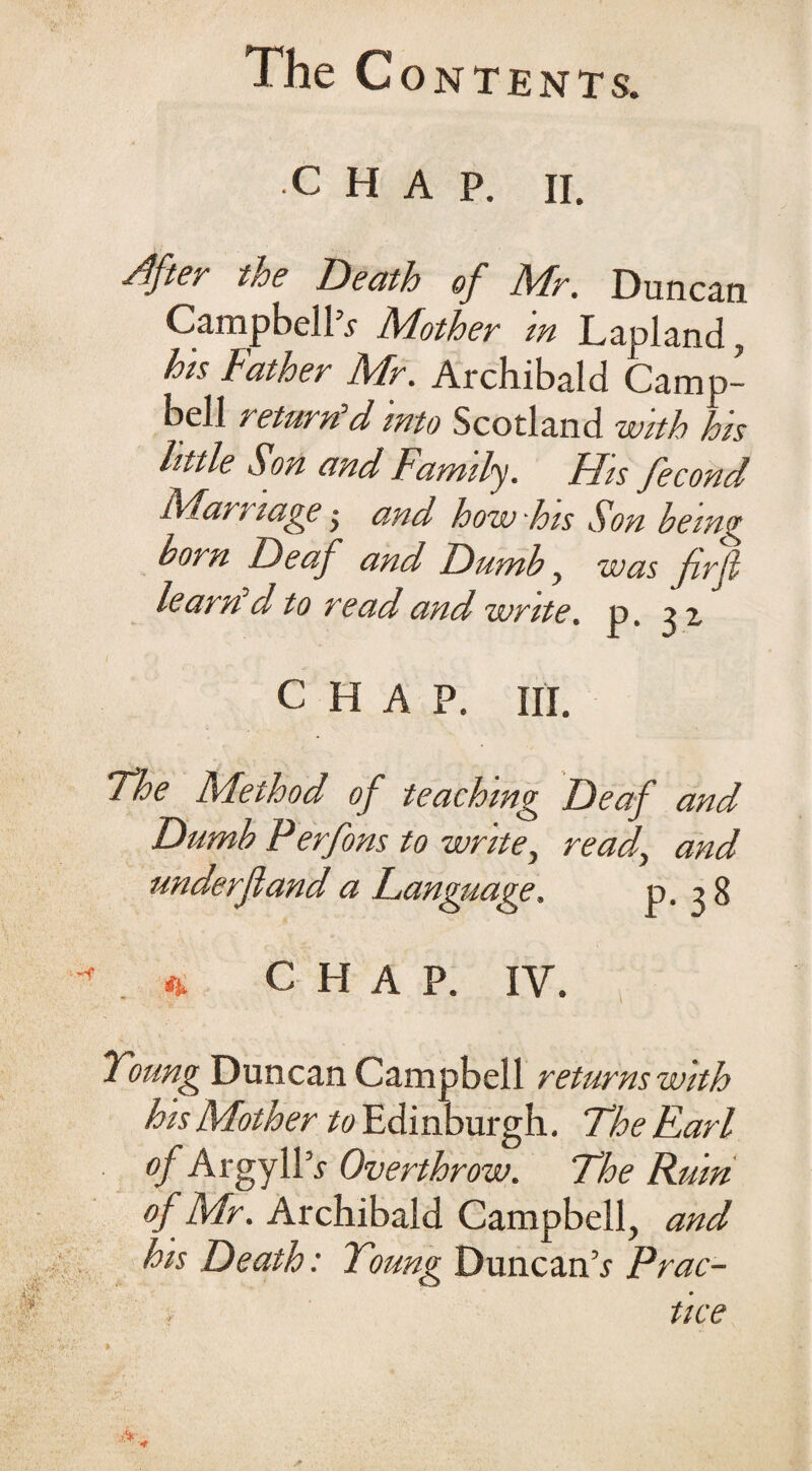 The Contents. chap. ii. After troe Death of Mr. Duncan Campbells Mother in Lapland, his Father Mr. Archibald Camp¬ bell return’d into Scotland with his httle Son and Family. FFis fecond Marriage ■ and how his Son being born Deaf and Dumb, was frjl learn d to read and write. p. 32. CHAP. III. The Method of teaching Deaf and Dumb P erfons to write, read, and underjland a Eangiiage. P-38 « C H A P. IY. Young Duncan Campbell returns with his Mother to Edinburgh. The Earl of Argyll’* Overthrow. The Ruin of Mr. Archibald Campbell, and his Death: Young Duncan’* Prac- . tice