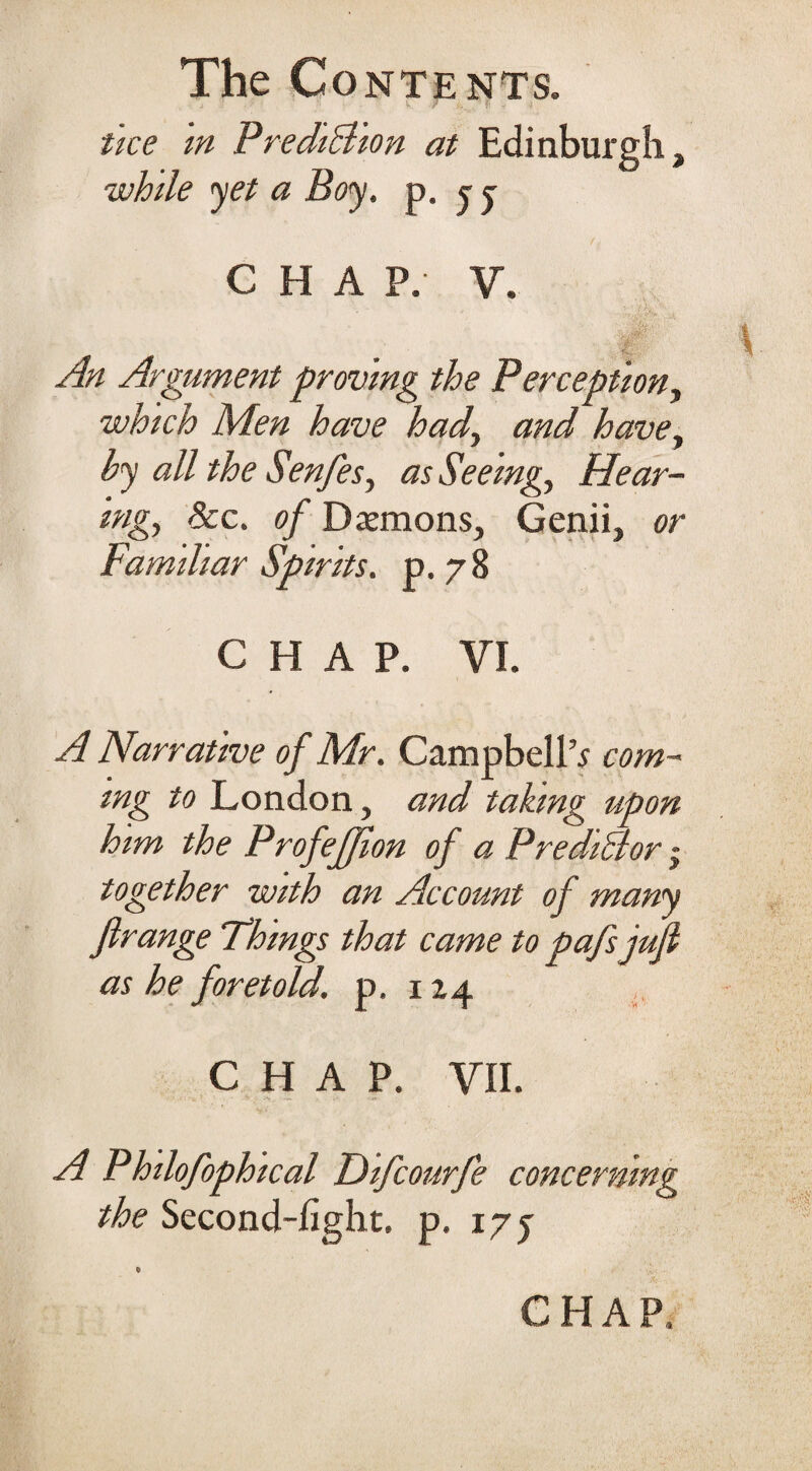 . tice m PrediBion at Edinburgh, while yet a Boy. p. j j C H A P. V. - i An Argument proving the Perceptiony which Men have had, and have, by all the Senfes, as Seeing, Hear¬ ing, See. of Demons, Genii, or Familiar Spirits, p.78 CHAP. VI. A Narrative of Mr. Campbell’s com¬ ing to London, and taking upon him the ProfeJJion of a Predidlor ~ together with an Account of many firange Things that came to pafsjufi as he foretold, p, 1Z4 CHAP. VII. A Philofophical Difcourfe concerning the Second-light, p. 17 j