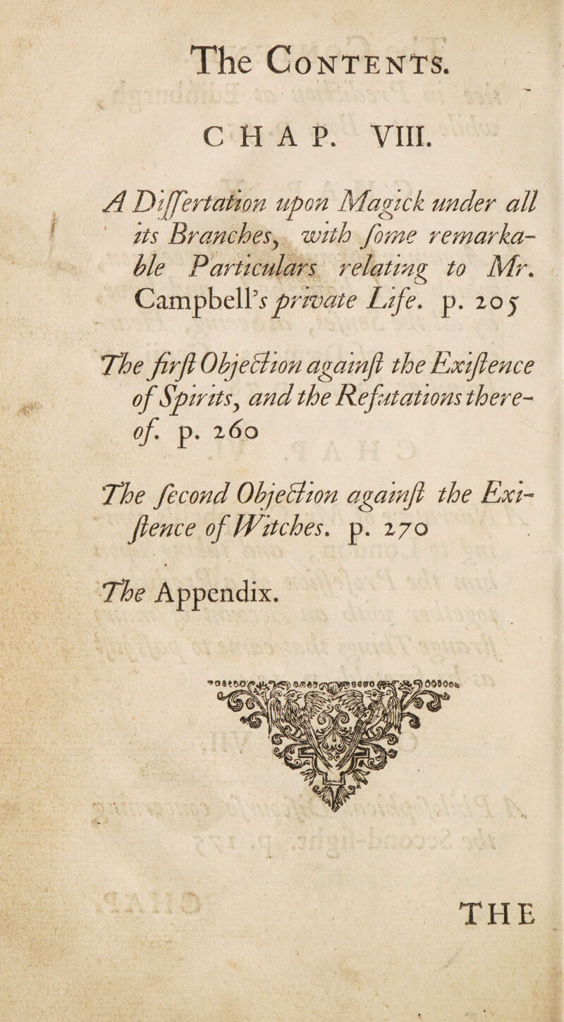 chap. VIII. A Differtation upon Magick under all its Branchesy with feme remarka¬ ble Particulars relating to Mr. Campbell5*private Life. p. 20 j The firfl Objection againfi the Rxiflence of Spirits, and the Refutations there¬ of. p. z<So The fecond Objection againfi the Rxi¬ flence of Witches, p.270 The Appendix. »o THE