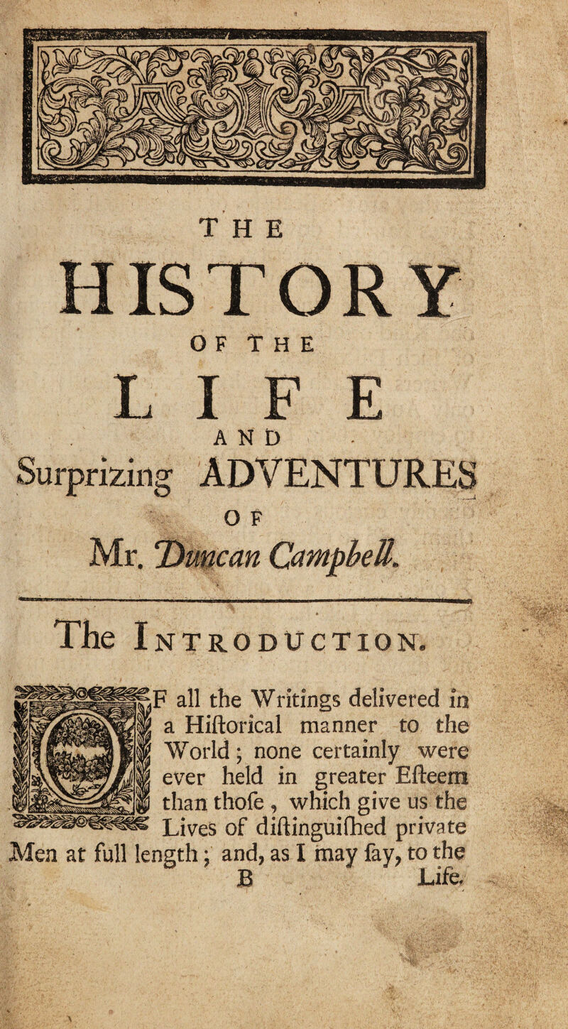 O F T H E LIFE AND Surprizing ADVENTURES O F Mr. Duncan Campbell, The I NTRODtfCTION. F all the Writings delivered in a Hiftorical manner to the World ; none certainly were ever held in greater Efteem than thofe , which give us the Lives of diftinguifhed private Men at full length; and, as I may fay, to the B Life, \