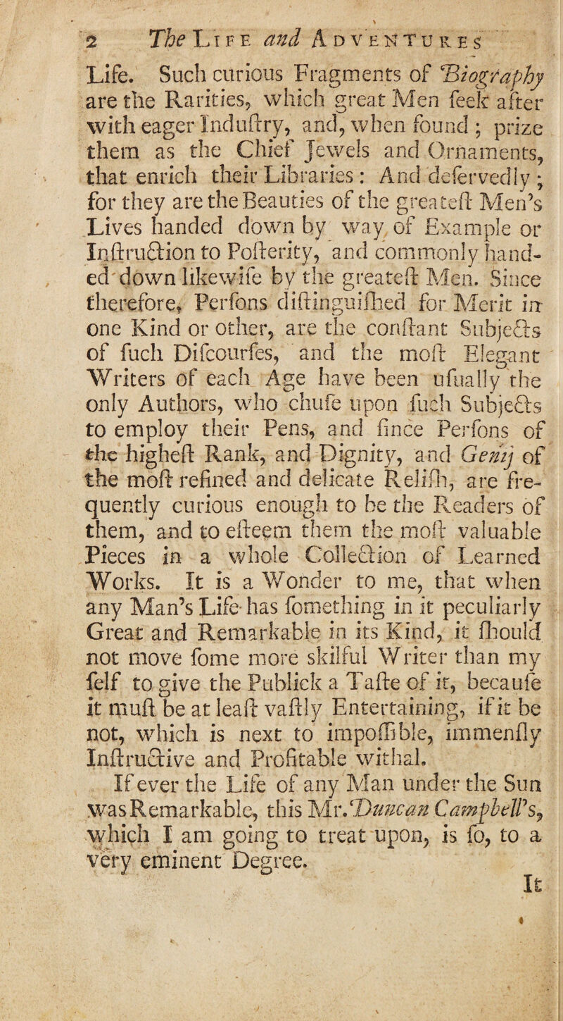 Life. Such curious Fragments of Biography are the Rarities, which great Men feek after with eager Induftry, and, when found; prize them as the Chief Jewels and Ornaments, that enrich their Libraries: And defervediy ; for they are the Beauties of the greateft Men’s Lives handed down by way of Example or Inftruftion to Pofterity, and commonly hand¬ ed'down likewife by the greateft Men, Since therefore, Perfons diftinguifbed for Merit in- one Kind or other, are the conftant Subjects of fuch Difcourfes, and the moll: Elegant Writers of each Age have been ufually the only Authors, who chufe upon fuch Subjefts to employ their Pens, and fince Perfons of the hjgheft Rank, and Dignity, and Gemj of the moft refined and delicate Relifh, are fre¬ quently curious enough to be the Readers of them, and to efteem them the moft valuable Pieces in a whole Collection of Learned Works. It is a Wonder to me, that when any Man’s Life-has fomething in it peculiarly Great and Remarkable in its Kind, it fhould not move fome more skilful Writer than my felf to give the Publick a Tafte of it, becaufe it muft be at Ieaft vaftly Entertaining, if it be not, which is next to impoffible, immenfly Inftructive and Profitable withal. If ever the Life of any Man under the Sun was Remarkable, this Ts/Lv.‘Duncan CampbelPs? which I am going to treat upon, is fo, to a very eminent Degree. It