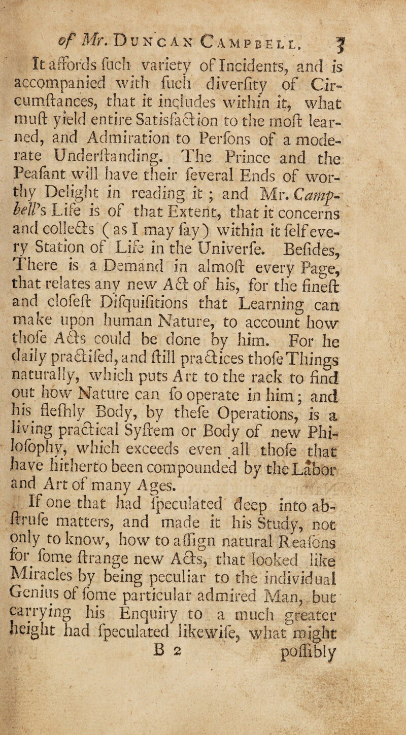 It affords fuch variety of Incidents, and is accompanied with fuch diverfity of Cir- cumftances, that it includes within it, what mu ft yield entire Satisfaction to the moll: lear¬ ned, and Admiration to Perfons of a mode¬ rate Underllanding. The Prince and the Peafint will have their feveral Ends of wor¬ thy Delight in reading it ; and Mr. Camp¬ bell's Life is of that Extent, that it concerns and collects (as I may fay) within it felf eve¬ ry Station of Life in the Univerfe. Befides, There is a Demand in almoft every Page, that relates any new Ad of his, for the fineft and clofeft Difquifitions that Learning can make upon human Nature, to account how thofe Ads could be done by him. For he daily praclifed, and ftill practices thofe Things naturally, which puts Art to the rack to find out how Nature can fo operate in him; and his. flefhly Body, by thefe Operations, is a living practical Syfrem or Body of new Phi- lofophy, which exceeds even all thofe that have hitherto been compounded by the Labor and Art of many Ages. If one that had {peculated deep into ab- ftrufe matters, and made it his Study, not only to know, how toalfign natural Reaicns hot. feme ft range new Ads, that looked like Miracles by being peculiar to the individual Genius of fbme particular admired Man, but carrying his Enquiry to a much greater height had fpeculated likewife, what might B 2 poflibly