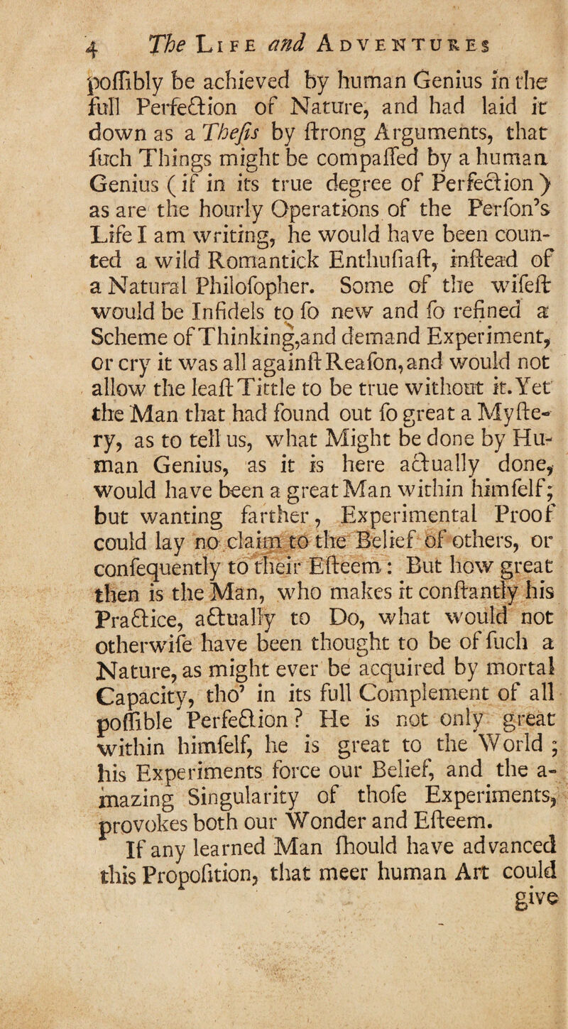 poffibly be achieved by human Genius in the full Perfection of Nature, and had laid it down as a Thefts by ftrong Arguments, that fuch Things might be compalTed by a human Genius (if in its true degree of Perfection) as are the hourly Operations of the Perfon’s Life I am writing, he would have been coun¬ ted a wild Romantick Enthufiaft, inftead of a Natural Philofopher. Some of the wifeft would be Infidels to fo new and fo refined a Scheme of Thinking,and demand Experiment, or cry it was all againftReafon,and would not allow the leaf!: Tittle to be true without it. Yet the Man that had found out fo great a My fie¬ ry, as to tell us, what Might be done by Hu¬ man Genius, as it is here actually done, would have been a great Man within himfelf; but wanting farther, Experimental Proof could lay no claim to the Belief of others, or confequently to their Efteern : But how great then is the Man, who makes it conftantfy his PraCtice, aCtuaOy to Do, what would not otherwise have been thought to be of fuch a Nature, as might ever be acquired by mortal Capacity, tho’ in its full Complement of all poffible Perfection ? He is not only great within himfelf, he is great to the World ; his Experiments force our Belief, and the a- mazing Singularity of thofe Experiments, provokes both our Wonder and Efteern. If any learned Man fhould have advanced this Propofition, that meer human Art could ' r give