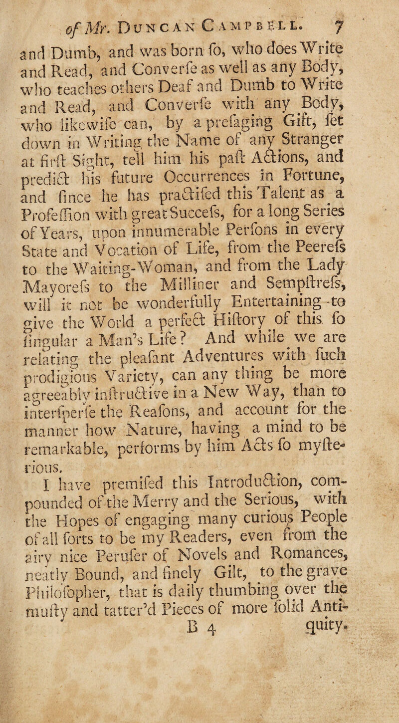 and Dumb, and was born fo, who does Write and Read, and Converfe as well as any Body, who teaches others Deaf and Dumb to \/iite and Read, and Converfe with any Body, who iikewife can, by a prefaging Gift, fet down in Writing the Name of any Stranger at firft Sight, tell him his paft Actions, and predict his future Occurrences in Fortune, and fince he has praciifed this 1 alent as. a Profeffion with great Succefs, for a long Series of Years, upon innumerable Perfons in every State and Vocation of Life, from the Peerefs to the Waiting-Woman, and from the Lady Mayorefs to the Milliner and Sempftrefs, will it not be wonderfully Entertaining to give the World a perfed Hiftory _ of this, fo lingular a Man’s Life ? And while we^are relating the pleafant Adventures with fuch prodigious Variety, can any thing be more agreeably infti'uEtive in a New Way, than to interfperle the Reafons, and account for the manner how Nature, having amnind to be remarkable, performs by him Acts fo rnyfte- rious. I have premifed this Introduction, com¬ pounded of the Merry and the Serious, with the Hopes of engaging many curious People of all forts to be my Readers, even from the airy nice Pender of Novels and Romances, neatly Bound, and finely Gilt, to the grave Philofopher, that is daily thumbing over the niLilly and tatter’d Pieces of more folid Anti- 13 4 quity.