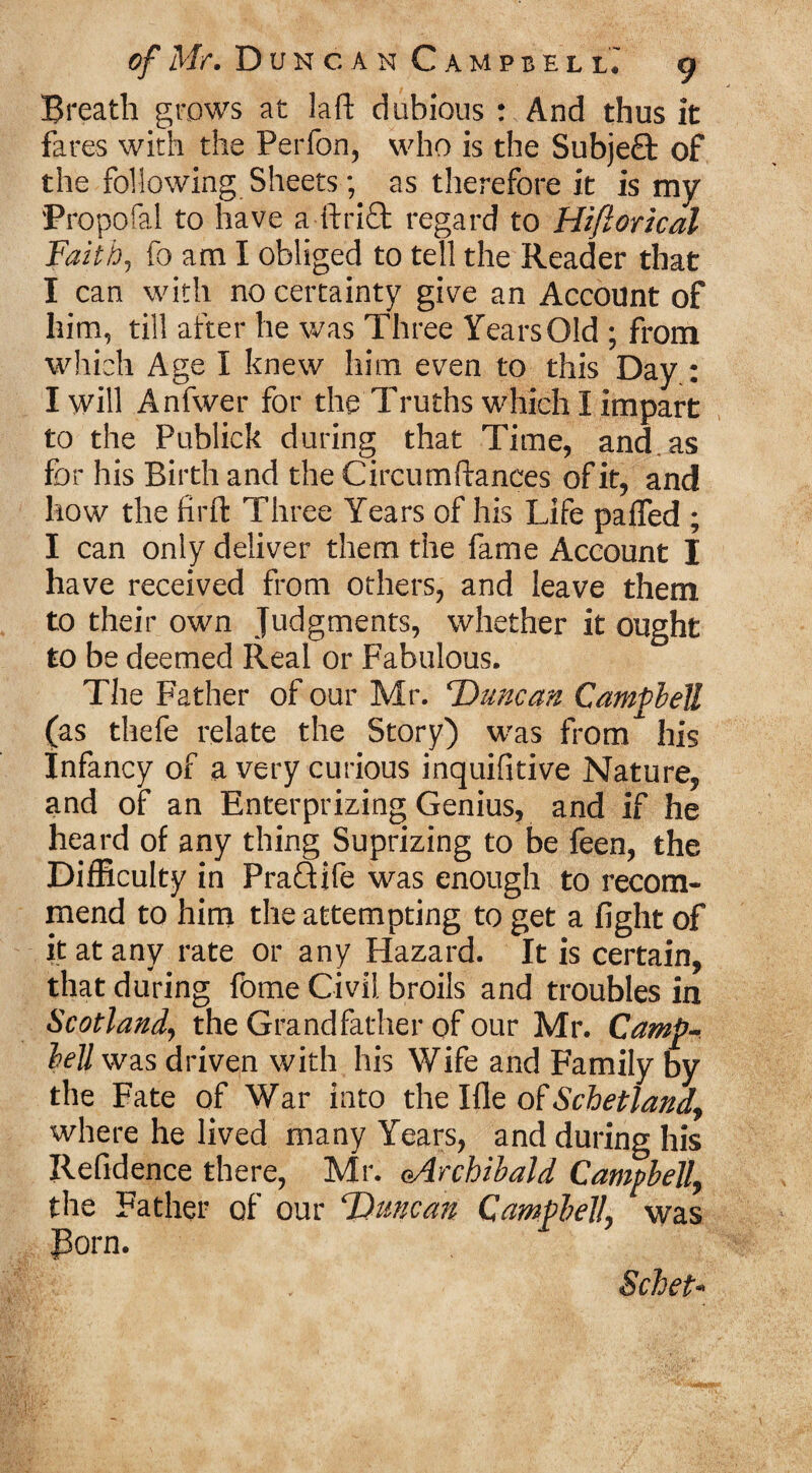 Breath grows at laft dubious : And thus it fares with the Perfon, who is the Subje£t of the following Sheets; as therefore it is my Propofol to have a ftrift regard to Hiftorical Faith, fo am I obliged to tell the Reader that I can with no certainty give an Account of him, till after he was Three Years Old ; from which Age I knew him even to this Day : I will Anfwer for the Truths which I impart to the Publick during that Time, and as for his Birth and the Circumftances of it, and how the firft Three Years of his Life palfed ; I can only deliver them the fame Account I have received from others, and leave them to their own Judgments, whether it ought to be deemed Real or Fabulous. The Father of our Mr. Duncan Campbell (as thefe relate the Story) was from his Infancy of a very curious inquifitive Nature, and of an Enterprizing Genius, and if he heard of any thing Suprizing to be feen, the Difficulty in PraQife was enough to recom¬ mend to him the attempting to get a fight of it at any rate or any Hazard. It is certain, that during fOme Civil broils and troubles in Scotland, the Grandfather of our Mr. Camp¬ bell was driven with his Wife and Family by the Fate of War into the Ifle of Schetland, where he lived many Years, and during his Refidence there, Mr. (Archibald Campbell, the Father of our Duncan Campbell, was Porn. Schet-