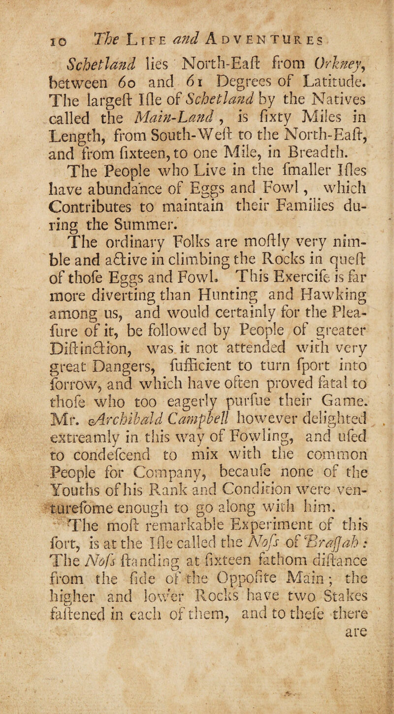 io Schetland lies North-Eaft from Orkney, between 60 and 61 Degrees of Latitude. The largeft Ifle of Schetland by the Natives called the Main-Land , is fixty Miles in Length, from South-Weft to the North-Eaft, and from fixteen, to one Mile, in Breadth. The People who Live in the fmaller Ides have abundance of Eggs and Fowl, which Contributes to maintain their Families du¬ ring the Summer. The ordinary Folks are moftly very nim¬ ble and a£bive in climbing the Rocks in queft of thofe Eggs and Fowl. This Exercife is far more diverting than Hunting and Hawking among us, and would certainly for the Plea- fure of it, be followed by People of greater BiftincUon, was it not attended with very great Dangers, fufficient to turn fport into forrow, and which have often proved fatal to thofe who too eagerly purfue their Game. Mr. ^Archibald Campbell however delighted extreamly in this way of Fowling, and ufed to condefeend to mix with the common People for Company, becaufe none of the Youths of his Rank and Condition were ven- turefome enough to go along with him. The moft remarkable Experiment of this fort, is at the Ifle called the Nofs of 'Brajjab : The Nofs ftanding at fixteen fathom difta-nce from the fide of tfie Oppofite Main; the higher and lower Rocks have two Stakes faftenecl in each of them, and to thefe there are