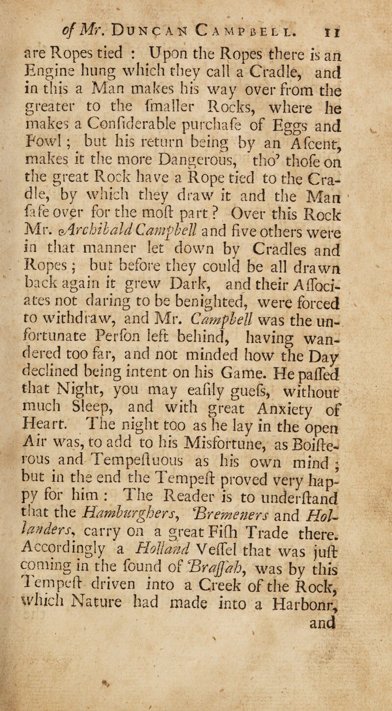 are Ropes tied : Upon the Ropes there is an Engine hung which they cal! a Cradle, and in this a Man makes his way over from the greater to the fmailer Rocks, where he makes a Confiderable purchafe of Eggs and Fowl; _ but his return being by an Afcent, makes it the more Dangerous, tho’ thofe on the great Rock have a Rope tied to the Cra¬ dle, by which they draw it and the Man ' fife over for the mold part ? Over this Rock Mr. Archibald Campbell and five others were in that manner let down by Cradles and Ropes; but before they could be all drawn back again it grew Dark, and their Affoci- ates not daring to be benighted, were forced to withdraw, and Mr. Campbell was the un¬ fortunate Perfon left behind, having wan¬ dered too far, and not minded how the Day declined being intent on his Game. He palfed that Night, you may eafily guefs, without much Sleep, and with great Anxiety of Heart. The night too as lie lay in the open Air was, to add to his Misfortune, as Boifte- rous and Tempefluous as his own mind ; but in the end the Temped: proved very hap¬ py for him : The Reader is to underftand that the Hamlurghers, ‘Bremeners and Hol¬ landers, carry on a great Fifh Trade there. Accordingly a Holland Veffel that was juft coming in the found of BraJJah, was by this Tempeft driven into a Creek of the Rock, which Nature had made into a Harbonr, and