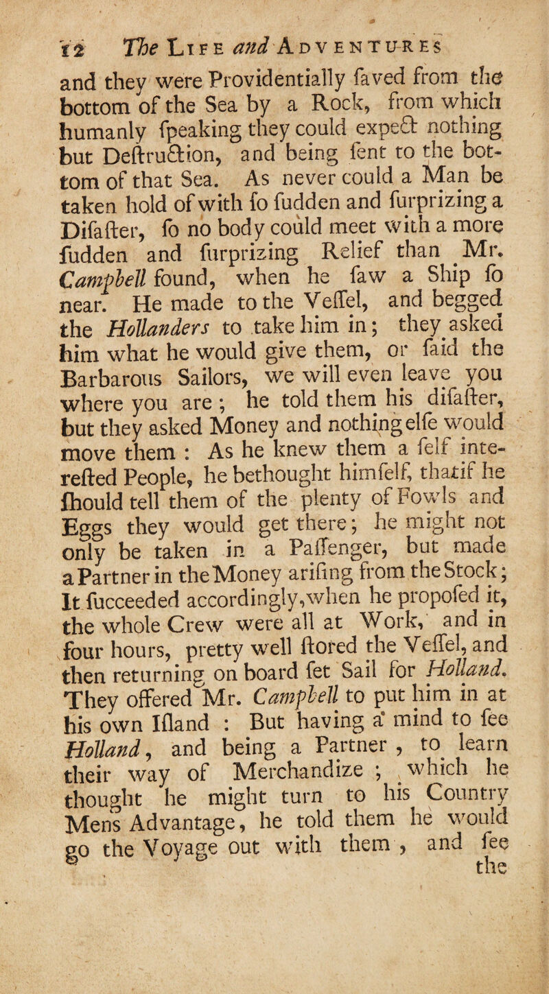 and they were Providentially faved from the bottom of the Sea by a Rock, from which humanly fpeaking they could expeff nothing but Deftru&ion, and being fent to the bot¬ tom of that Sea. As never could a Man be taken hold of with fo fudden and furprizing a Difafter, fo no body could meet with a more fudden and furprizing Relief than Mr. Campbell found, when he faw a Ship fo near. He made to the Veffel, and begged the Hollanders to take him in; they.asked him what he would give them, or laid the Barbarous Sailors, we will even leave you where you are ; he told them his difafter, but they asked Money and nothing elfe would move them : As he knew them a felf inte- refted People, he bethought hitnfelf, thatif he fhould tell them of the plenty of fowls and Eggs they would get there; he might not only be taken in a PalTenger, but made aPartnerin the Money arifing from the Stock; It fucceeded accordingly,when he propofed it, the whole Crew were all at Work, and in four hours, pretty well ftored the Veffel, and then returning on board fet Sail lor Holland, They offered Mr. Campbell to put him in at his own I {land : But having a‘ mind to fee Holland, and being a Partner , to learn their way of Merchandize ; which he thought he might turn to his Country Mens Advantage, he told them he would go the Voyage out with them , and fee