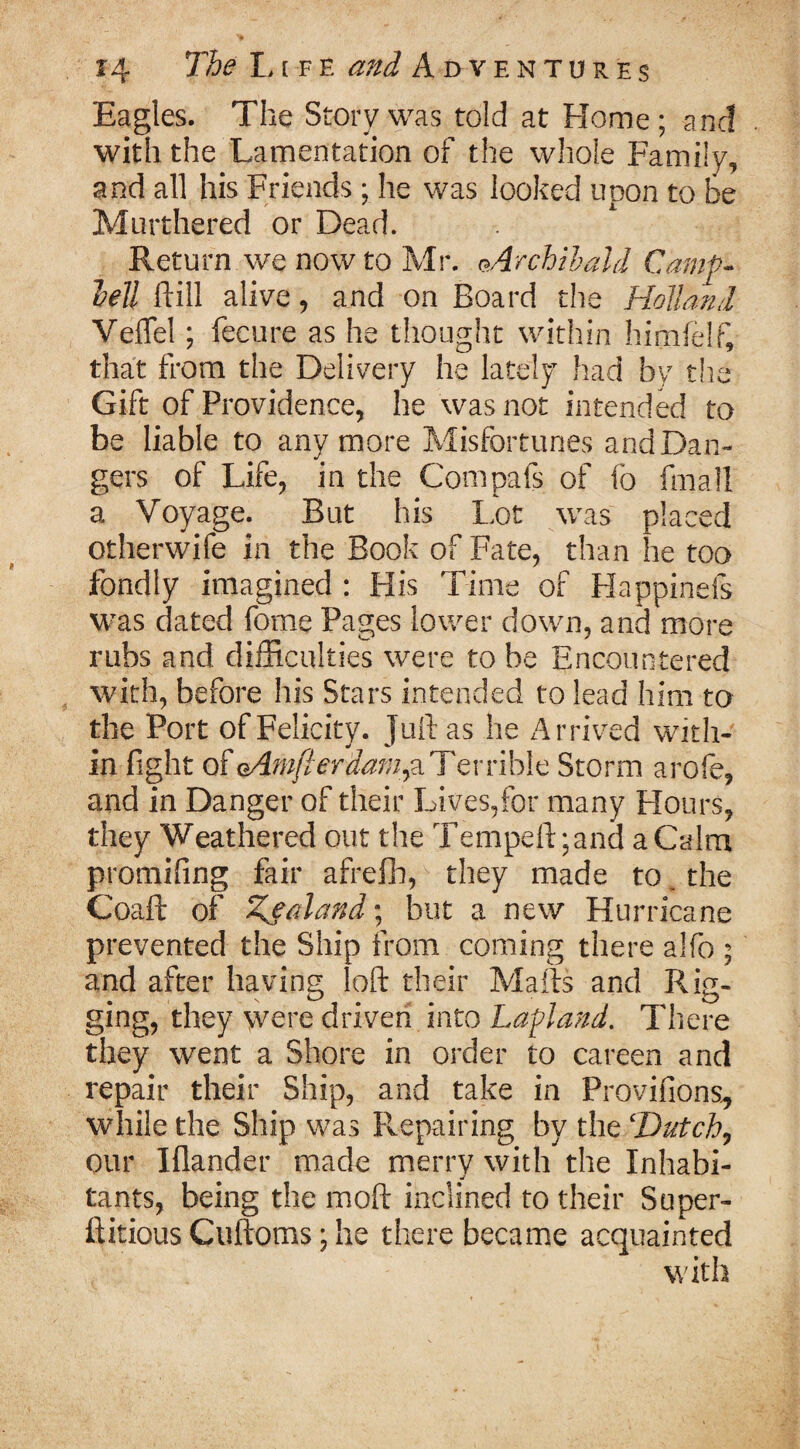 Eagles. The Story was told at Home ; and with the Lamentation of the whole Family, and all his Friends; he was looked upon to be Murthered or Dead. Return we now to Mr. ^Archibald Camp- hell ftill alive , and on Board the Holland Veflel; fecure as he thought within himfelft that from the Delivery he lately had by the Gift of Providence, he was not intended to be liable to anymore Misfortunes and Dan¬ gers of Life, in the Compafs of fo fmall a Voyage. But his Lot was placed otherwife in the Book of Fate, than he too fondly imagined : His Time of Happinefs was dated fome Pages lower down, and more rubs and. difficulties were to be Encountered with, before his Stars intended to lead him to the Port of Felicity, juft as he Arrived with¬ in fight of aAwfterdam,a Terrible Storm arofe, and in Danger of their Lives,for many Flours, they Weathered out the Tempeftgand a Calm promising fair afrefh, they made to the Coaft of Zealand; but a new Hurricane prevented the Ship from coming there alfo ; and after having loft their Mails and Rig¬ ging, they were driven into Lapland. There they went a Shore in order to careen and repair their Ship, and take in Provifions., while the Ship was Pvepairing by the ‘Dutch, our Wander made merrv with the Inhabi- tants, being the moft inclined to their Super- ftitious Cuftoms; he there became acquainted with