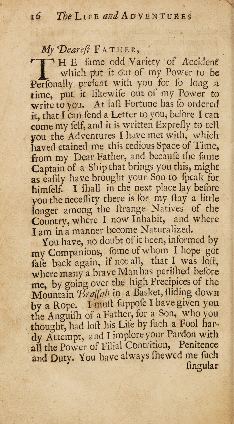 My T)eareft Father, fTi H E fame odd Variety of Accident I which p'ut it out of my Power to be Perfonally prefent with you for fo long a time, put it likewife out of my Power to write to you. At laft Fortune has fo ordered it, that I Can fend a Letter to you, before I can come my felf, and it is written Exprefly to tell you the Adventures I have met with, which haved etained me this tedious Space of Time, from my Dear Father, and becaufe the fame Captain of a Ship that brings you this, might as eafily have brought your Son to fpeak for himfelf. I (hall in the next place lay before you the neceflity there is for my ftay a little longer among the Arrange Natives of the Country, where I now Inhabit, and where I am in a manner become Naturalized. You have, no doubt of it been, informed by my Companions, fome of whom I hope got fafe back again, if not all, that I was loft, where many a brave Man has perilhed before me, by going over the high Precipices of the Mountain ‘BraJJ'ah in a Basket, Aiding down by a Rope. I muft fuppofe I have given you the Anguifh of a Father, for a Son, who you thought, had loft his Life by fuch a Fool har¬ dy Attempt, and I implore your Pardon with all the Power of Filial Contrition, Penitence and Duty. You have always fhewed me fuch 1 Angular