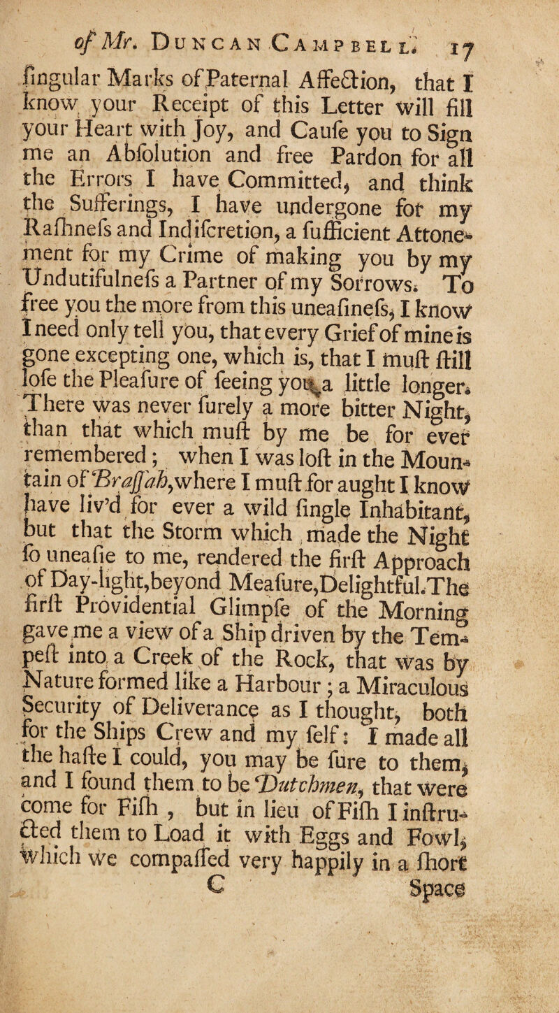 lingular Marks of Paternal Affe&ion, that I know your Receipt of this Letter will fill your Heart with joy, and Caufe you to Sign me an Abfolution and free Pardon for all the Errors I have Committed, and think the Sufferings, I have undergone for my Rafhnefs and Indifcretion, a fufficient Attone- inent for my Crime of making you by my Undutifulnefs a Partner of my Sorrows/ To free you the more from this uneafinefs, I know I need only tell you, that every Grief of mine is gone excepting one, which is, that I muff ftill lofe the Pleafure of feeing yot^a little longer* There was never furely a more bitter Night, than that which muff by me be for ever remembered; when I was loft in the Mourn tain of ‘Brafjahy where I muft for aught I know 1 j ^ t ever a wild fingle Inhabitant, but that the Storm which made the Night lb uneaf e to me, rendered the firft Approach of Day-iighf,beyond Meafure,E>elightful.The firft Providential Glimpfe of the Morning gaverne a view of a Ship driven by the Tern/ peft into a Creek of the Rock, that Was by Nature formed like a Harbour; a Miraculous Security of Deliverance as I thought, both for the Ships Crew and my felf: I made all the hafte I could, you may be fore to them, and I found them to be ‘Dutchmen^ that Were come for Fifh , but in lieu of Fifh I inftru” £ted them to Load it with Eggs and Fowl, which we compaffed very happily in a fhort