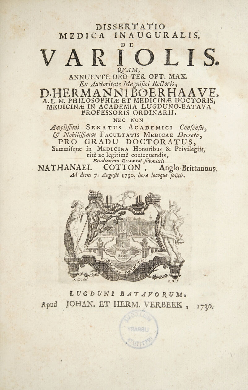 DISSERTATIO MEDICA inauguratis; V A R l‘0 L I S. M, ANNUENTE DEO TER OPT. MAX. Ex AuStoritate Magnifici Remoris, DHERMANNl BOERHAAVE. A. L. M. PHILOSOPHIA ET MEDICINA DOCTORIS, MEDICINA IN ACADEMIA LUGDUNO-BATAVA PROFESSORIS ORDINARII, NEC NON AmpUJJimi Se-na tus Academici Confenfk^ NobiliJJimae Facultatis Medicae Decreto^ PRO GRADU DOCTORATUS, Summifque in Medicina Honoribus & Privilegiis, rite ac legitime confequendis, Erudieorum ExAmivi Jubmittit NATHANAEL COTTON , ADglo Brittannus. Ad diem 7. Augufii 1730, bor4 lecoque Jelitit, LUG D V N J B A T A y 0 IlU M» i^pud JOHAN. ET HERM. VERBEEK 1750. 9