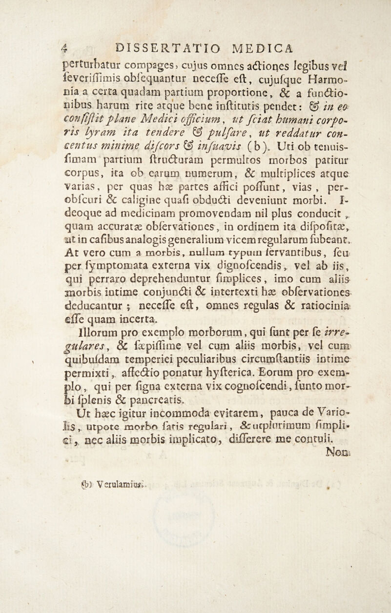 perturbatur compages, cujus omnes adlioqes legibus vd ieveriffimis obiequantur necelTe eft, cujufque Harmo¬ nia a certa quadam panium proportione, & a fundio- nibus harora rite atque bene inftitutrs pendet: & in e& confifttt flane Medici officium, ut fciat humani corpo-‘ ris lyram ita tendere ^ puLfare, ut reddatur con¬ centus minime dijcors & injuavis (b). Uti ob tenuis- flmam partium ftrudturam permultos morbos patitur corpus, ita ob earum numerum, & multiplices atque varias, per quas hx partes affici polTunt, vias , per- obfcuri & caligine quafi obdu6Ii deveniunt morbi. I- deoque ad medicinam promovendam nil plus conducit,, quam accuratae oblervationes, in ordinem ita difpofit^, at in cafibus analogis generalium vicem regularum fubeane. At vero cum a morbis, nullum tjpmn lervaofibus, leu per fymptomata externa vix dignoffiendis, vel ab iis, qui perraro deprehenduntur firoplices, imo cum aliis morbis intime conjundii & intertexti has oblervationes deducantur ; necclTe eft, omnes regulas & ratiocinia efTe quam incerta. Illorum pro exemplo morborum, qui fiant per le irre¬ gulares, dc faepiffime vel cum aliis morbis, vel cum^ quibuldam temperiei peculiaribus circumftantiis intime permixtiaffcdiio ponatur hyfterica. Eorum pro exem¬ plo , qui per figna externa vix cognofcendi, funto mor¬ bi Iplenis & pancreatis. Ut haec igitur incommoda evitarem, pauca de Vario- liS, utpote morbo faris regulari, Arucplarimum fimpli* d ,. nec aliis morbis implicato, dilTerere me contuli. Nosi Verulamii^;.