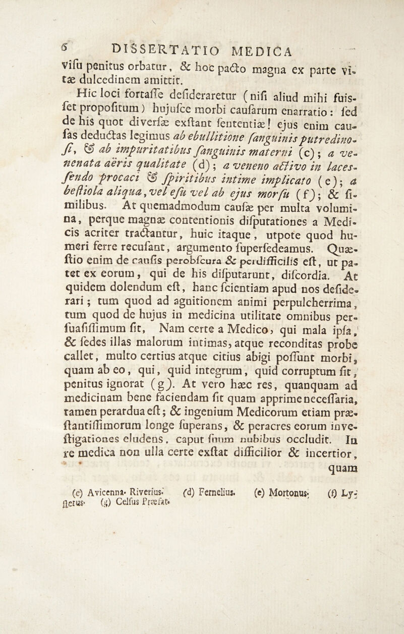 vifu pGnitus orbatur, & hot pa<Slo magna cx parte vu t«e dulcedinem amittit. Hic ioci fortalTe defideraretur (nifi aliud mihi fuis- fet propofitum) hujufce morbi caufarum enarratio: l'ed de his tjuot diverisj exftant fententisel ejus enim cau* las dedudbas legimus cbullttionc fun^utntsputTsdifio-^ Jiy & ab impuritatibus fanguinis materni (c) ; a ve-^ fienata aeris (^uahtate ; a “veneno abfivo in laces- fendo procaci & fpiritibus intime implicato (e); a befiiola alif^ua ,vel eju vel ab ejus morfu (f); & fi» milibus. At quemadmodum caufse per multa volumi¬ na, perque magn^ contentionis difputationes a Medi¬ cis acriter tradantur, huic itaque, utpote quod hu¬ meri ferre recufant, argumento fuperfedeamus. Quae- flio enim de caufis peroblcura Sc. pci difficilis eft, ut pa¬ tet ex eorum, qui de his difpuraruDt, difcordia. At quidem dolendum efl, hanc fcicntiam apud nos defide- rari; tum quod ad agnitionem animi perpulcherrima, tum quod de hujus in medicina utilitate omnibus per- fuafiflimum fit, Nam certe a Medico, qui mala ipfa; 6 fedes illas malorum intimas, atque reconditas probe callet, multo certius atque citius abigi poflunt morbi, quam ab eo, qui, quid integrum, quid corruptum fit, penitus ignorat (g). Ac vero haec res, quanquam ad medicinam bene faciendam fit quam apprimenecelTaria, tamen perardua efl:; & ingenium Medicorum etiam prx- ftantifiimorum longe fuperans, & peracres eorum inve- ftigacioDes eludens, caput fiiuin nubibus occludit. Iq re medica oon ulla certe exftac difficilior & incertior, quana (c) Avicenna* Riverius.' (d) Fernelius. (e) Mortonus* (0 Lv- flsuis- idi Cdfus Prjefit.