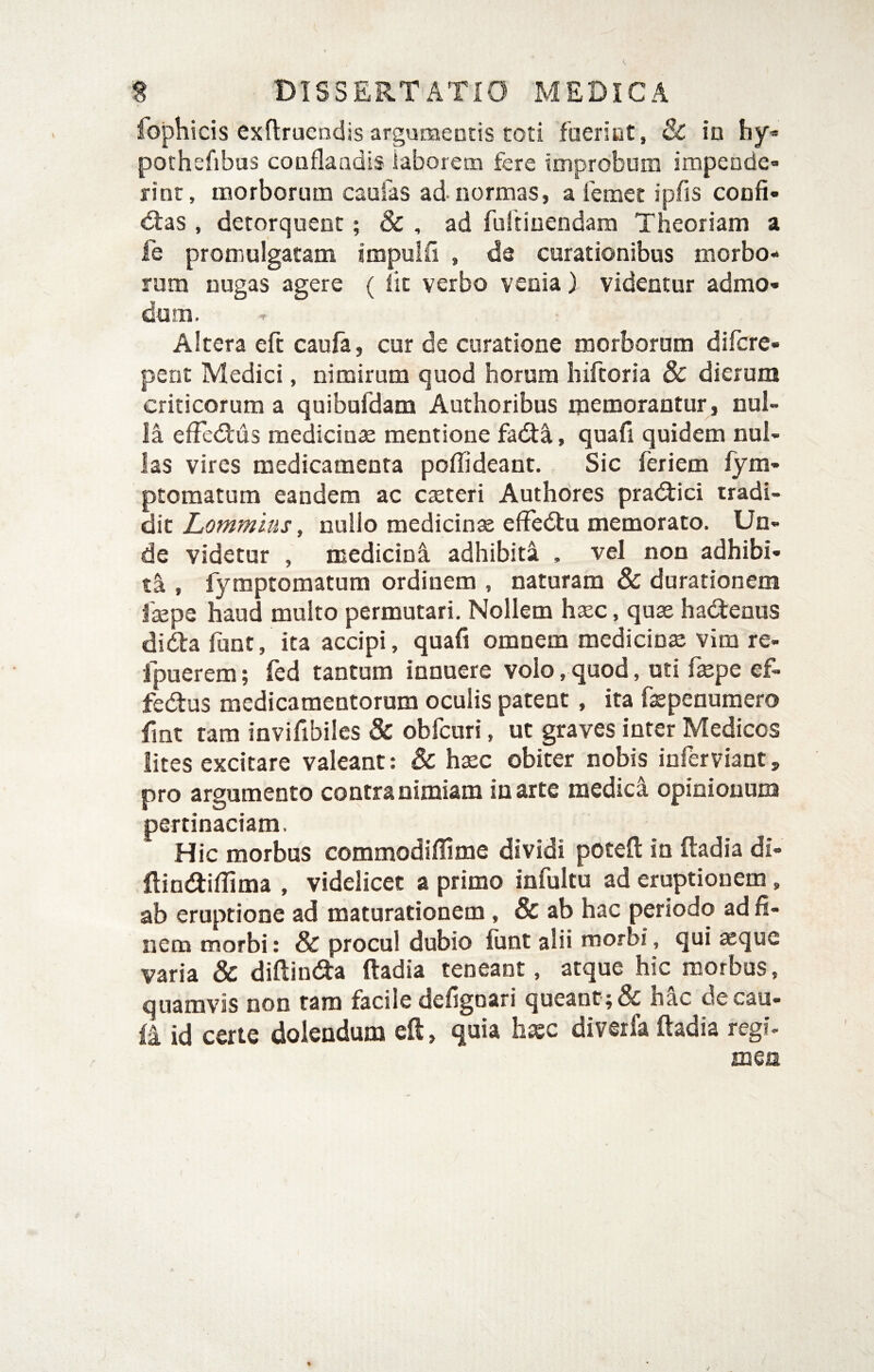 fophicis exftruendis argumentis toti faeriut, & in hy* pothefibas conflandis laborem fere improbum impende¬ rint, morborum caufas ad normas, a fcmet ipfis confi- d:as , detorquent; & , ad fuitinendam Theoriam a fe promulgatam impulfi , da curationibus morbo¬ rum nugas agere ( lit verbo venia) videntur admo¬ dum. Altera eft caufa, cur de curatione morborum difcre- pent Medici, nimirum quod horum hiftoria & dierum criticorum a quibufdam Authoribus memorantur , nul¬ la efFedIus mediciuse mentione fa<5ta, quafi quidem nul¬ las vires medicamenta poflideant. Sic feriem fym- ptoraatum eandem ac cteteri Authores pra<fiici tradi¬ dit Lommius, nullo medicina efFedlu memorato. Un¬ de videtur , medicinfi. adhibita , vel non adhibi¬ ti , fyraptomatum ordinem , naturam & durationem faepe haud multo permutari. Nollem haec, quae hadtenus didia funt, ita accipi, quafi omnem medicinae vira re- fpuerem; fed tantum innuere volo, quod, uti faepe ef- fedus medicamentorum oculis patent, ita fepenumero fint tam invifibiles & obfcuri, ut graves inter Medicos lites excitare valeant: & h^c obiter nobis inferviant, pro argumento contra nimiam in arte medica opinionum pertinaciam. Hic morbus commodifiime dividi potefl: in ftadia di- flin<flifiima , videlicet a primo infultu ad eruptionem, ab eruptione ad maturationem, & ab hac periodo ad fi¬ nem morbi: & procul dubio funt alii morbi, qui aeque varia & diftinda ftadia teneant, atque hic morbus, quamvis non tam facile defignari queant; & hac decau- fi id certe dolendum eft, quia haec diverfa ftadia regi¬ men