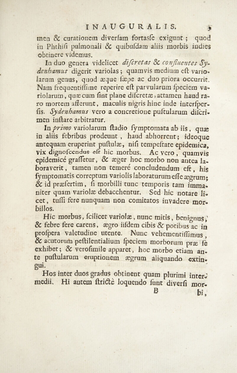 mea & curationem diverlam fortasfc exigunt ; quod iu Phthin pulmonali & quibafdam aliis morbis iodies obtinere videmus. In duo genera videlicet difcretas 8c confluentes denhamus digerit variolas ; quamvis medium eft vario* larum genus, quod seque Ixpe ac duo priora occurrit. Nam frequentiffime reperire efl: parvularum Ipeciem va* riolarum, quxcum iinr plane difcretXjattamen haud ra¬ ro mortem afferunt, maculis nigris hinc inde interiper- ffs. Sydenhamus vero a concretione portularum diicri- men inftare arbitratur. In primo variolarum fladio lymptomata ab iis, quae in aliis febribus prodeunt , haud abhorrent; ideoquc antequam eruperint puftulx, nifi tempefrare epidemica, vix dignofccndus efc hic morbus. Ac vero , quamvis epidemice graffetur, & xger hoc morbo non antea la¬ boraverit , tamen non temere concludendum eft, his fymptomatis correptum variolislaboraturumeffeaegrum; & id prxfertim, fi morbilli tunc temporis tara imma¬ niter quam variolx debacchentur. Sed hic notare li¬ cet , tufli fere nunquam non comitatos invadere mor- bil los. Hic morbus, fciiicet variolx, nunc mitis, benignus; & febre fere carens, xgro iifdem cibis & potibus ac in profpera valetudine utente. Nunc vehementiffiams & acutorum peftilentialium fpeciem morborum prx ie exhibet; & verofimile apparet, hoc morbo etiam an¬ te puftaiarum eruptionem xgrum aliquando extin- gui. Hos inter duos gradus obtinent quam plurimi intcrJ medii. Hi autem ftride loquendo funt diverfi mor- B bi.