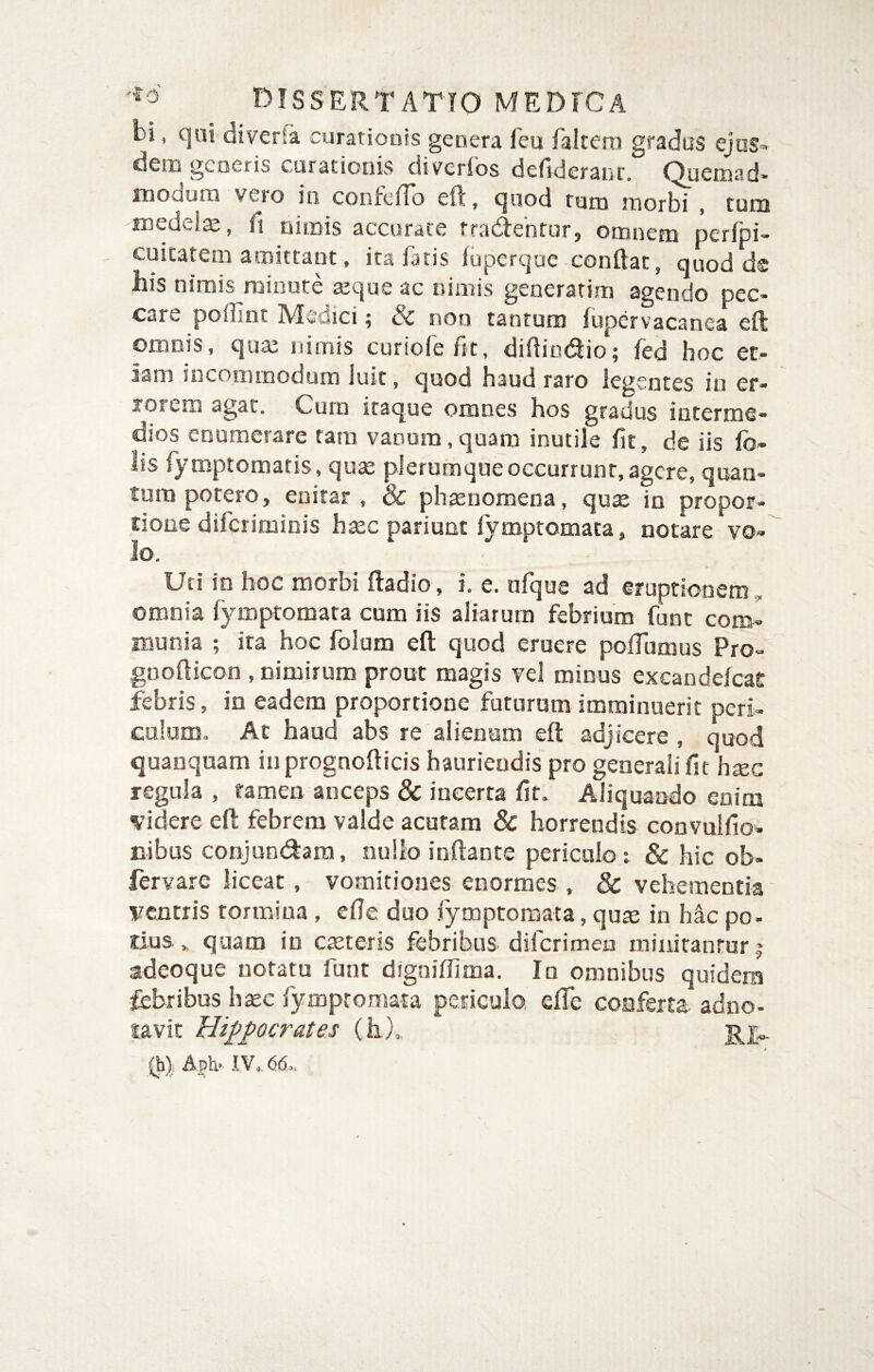 bi, qni diverSa curatioais genera feu faltero gradus ejus¬ dem generis curationis diverfos defideranf. Quemnd- mooum vero in confeiTo eft, ejuod tum morbi , cum medelte, fi nimis accurate rradebtur, omnem perfpi- cuitatem amittant, ita fatis iuperque conftat, quod d® his nimis minute ajque ac nimis generarim agendo pec¬ care poflint Medici; & non tantum fupervacanca eft omnis, qua; nimis curiorefit, didindio; fed hoc et¬ iam incommodum luit, quod haud raro legentes in er- lorem agat. Curo itaque omnes hos gradus interme¬ dios enumerare tara vanum,quam inutile fit, de iis fo- lis fy mptomatis, quae plerumque occurrunt, agere, quan¬ tum potero, enitar , & phaenomena, quae in propor¬ tione diferiminis haec pariunt fymptomata, notare vo¬ lo. Uti in hoc morhi ftadio, i. e. ufque ad €rupriooem„ omnia fymptomata cum iis aliarum febrium fune conJ munia ; ita hoc folum efl: quod eruere poffumus Pro- gnofticon , nimirum prout magis vel minus excandefeae febris, in eadem proportione futuram imminuerit peri¬ culum. Ac haud abs re alienam eil adjicere , quod quanquam iuprognofticis hauriendis pro generali fit haec regula , tamen anceps & incerta fit. Aliquando enim videre efi: febrem valde acutam & horrendis convulfio- nibus conjundara, nullo inflante periculor & hic ob- fervare liceat, vomitiones enormes , & vehementia ventris tormina , efie duo fymptomata, qute in h4c po- tius » quam in casteris febribus diferimen minitantur 5 adeoque notatu funt digniflima. Io omnibus quidem febribus hsec fympromata periculo efle conferta adno- lavit Hippocrates (h),