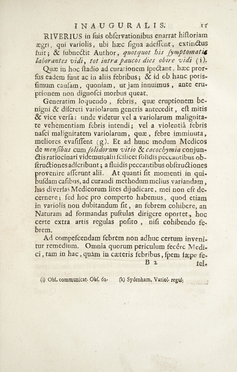 RIVERIUS in fuis obfervationibus enarrat hifloriam aegri , qui variolis, ubi hasc figna adefTcnt, exrin<ftus fuit; & lubnedlit Author, quotquot his Jymptomati^ laborantes vidi, tot intra q>aucos dies obire vidi (i). Qute in hoc iiadio ad curationem lped:aijt, hsc pror* fus eadem fiint ac in aliis febribus; & id ob hanc potis- fimumcaulam, quoniam, ut jam innuimus , ante eru¬ ptionem non dignofci morbus queat. Generarim loquendo , febris, quae eruptionem be¬ nigni & difcreti variolarum generis antecedit, eft mitis & vice verfa; unde videtur vel a variolarum malignita¬ te vehementiam febris intendi; vel a violentii febris nafci malignitatem variolarum, quae, febre imminuta, meliores evafilTent (g). Et ad hunc modum Medicos de menjibus cum Jolidorum vitio Sccacochymia conjun- d:is ratiocinari videmus;aIiifcihcetfolidis peccantibus ob- ftrucfiionesadlcribunt; a fluidis peccantibus obftrudiiones provenire afferunt alii. At quanti fit momenti in qui- bufdam cafibns, ad curandi methodum melius variandam, has diverlasMedicorum lires dijudicare, mei non eft de¬ cernere ; fed hoc pro comperto habemus, quod etiam in varioiis non dubitandum fit, an febrem cohibere, an Naturam ad formandas puftulas dirigere oportet, hoc certe extra artis regulas pofito , nifi cohibendo fe¬ brem. Ad compefcendaro febrem non adhuc certum inveni¬ tur remedium. Omnia quorum periculum fecere Medi¬ ci , tam in hac, quim in caeteris febribus, fpem Isepe fe- B i fel, (i) Obl, communicat; Obf, 62.* (k) Sydenham. Variol-regul- j