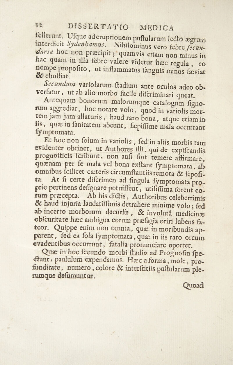 feiletunt, Ulque ad eruptionem puftularum led:o aegrum interdicit Sydenhamus. Nihilominus vero febre fecun^ darta hoc non pr^cipit; quamvis etiam non minus in' hac quam m illa febre valere videtor hxc regula eo ^rope propofito. ut inflammatus fanguis minus fiviat oC ebuliiai:. Secundum variolarum fladium ante oculos adeo ob^ lieriatur, ut ab alio morbo facile difcriminari queat. An..equam oonorum malorumque catalogum fip'0O“> rum aggrediar, hoc notare volo, quod ia variolis mor¬ tem jam jam allaturis , haud raro bona, atque etiam in Hs, qus iu lanitatem abeunt, fepiffime mala occurrant lymptomata. Et hoc non folum in variolis, fed in aliis morbis tam evidenter obrioet, ut Authores ilii. qui de expifcandis prognofticis icribunt, non aufi fint temere affirmare, quasnam per fe mala vel bona exllant fymptomata, ab omnibus fcilicet creteris circumftautiis remota & fepofir ta. At fi certe diicrimen ad fingula fymptomata pro¬ prie pertinens defignare potuifTent, utiliffima forent eo¬ rum prscepta. Ab his didis, Authoribus celeberrimis & haud injuria laudatiffimis detrahere minime volo; fed ab incerto morborum decurfa , & involuta medicin^ obfcuritate haec ambigua eorum prasfagia oriri lubens fa¬ teor. Quippe enim non omnia, qu^ in moribundis ap¬ parent, fed ea fola fymptomata, quae in iis raro orcum evadentibus occurrunt, fatalia pronunciare oportet. Qu® in hoc fecundo raoibi ftadio ad Prognofin fpe- dant, paululum expendamus. H^c a forma, mole, pro¬ funditate, numero, colore & inteiftitiis pullularum ple¬ rumque delumtmtui. Quoadi