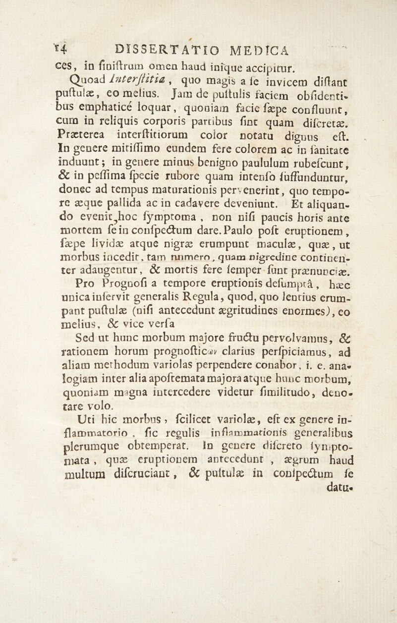ces, in fioidrum omen haud inTque accipirur. Qjioad Interjiitia , quo magis a le invicem diffant pufluix, eo melius. Jam de puituiis faciem oblidenti» bus emphatice ioquar, quoniam facie fxpe confluunt, cura in reliquis corporis partibus fine quam diferetx. Prxterea interftitiorum color notatu diguns efl. In genere miridimo eundem fere colorem ac in ianitate induunt; in genere minas benigno paululum rubefeunt, & in pefTima fpecie rubore quam inrenfo fuffunduntur, donec ad tempus maturationis pervenerint, quo tempo¬ re xque pallida ac in cadavere deveniunt. Et aliquan¬ do evenic^hoc fymptoroa , non nifi paucis horis ante mortem feinconfpedfura dare.Paulo poft eruptionem, fxpe lividx atque nigrx erumpunt maculx, qux,ut morbus incedit, tam aumero, qnana nigredine continen¬ ter adaugentur, & mortis fere femper fune prxnuncix. Pro Proguofi a tempore eruptionis defumjita, haec unicaiufervit generalis Regula, quod, quo lentius erum¬ pant puflulx (nifi antecedunt xgritudines enormes.),eo melius, & vice veri a Sed ut hunc morbum majore frucftu pervolvamus, & rationem horum prognofticut^ clarius perfpiciaraus, ad aliam methodum variolas perpendere conabor, i. e. ana¬ logiam inter alia apoftemata majora atque hunc morbum, quoniam magna intercedere videtur fimilitudo, deno¬ tare volo. Uti hic morbus? fcilicet variolx, efr ex genere in¬ flammatorio , fic regulis inflaminationis generalibus plerumque obtemperat. In genere difereto lympto- mata, qux eruptionem antecedunt , segrum haud multum difcruciant, & pultulae in conipedum fe data-