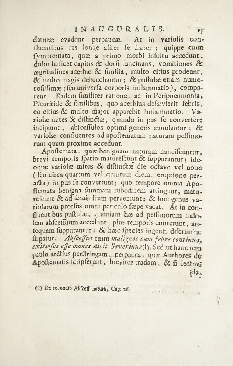 daturae evadunt perpaucae. At in vario/iS coa» fluentibus re$ longe aliter fs habet ; quippe enim fyrnpromata, quas a primo morbi infultu accedunt, dolor fcilicet capitis & dor/i lancinans, vomitiones dc ^gritudines acerbae & fiiuilia, mulco eidus prodeunt, & multo magis debacchantur; & puftulse etiam nume* rofifllmte (feu univerfa corporis inflammatio), compa» rent. Eadem fimiliter ratione, ac in Peripneuroonia, Pieuritide & dmiiibas, quo acerbius defaevierit febris, eo citius Sc multo thajor apparebit Inflammatio, Va« riolae mites & diftiotffse, quando in pus fe convertere incipiunt , ablceffulos optimi generis semulantur ; & variolae confluentes ad apoflematum naturam peffimo» rum quam proxime accedunt, Apoftemata, quie benignam naturam nancifeantur, brevi temporis fpatio maturefeunt & fuppuraotur; ide- oque variolae mites & diflindfae die odiavo vel nono ( feu circa quartum vel quintom diem, eruptione per- adfa) in pus fe convertunt; quo tempore omnia Apo» fteraata benigna fummara rubedinem attingunt, mata- refeunt & ad fuam perveniunt; & hoc genus va- riolarum prorfus omni periculo faepe vacat. At in con¬ fluentibus puflul^, quoniam hae ad peffimorum indo¬ lem abfcefTuum accedunt, pius temporis conterunt, ao- tequam fuppuranrur t & haec fpecies ingenti diferimine ftipatur. Abfcejfus enim malignos cum febre continua^, exitiofos ej}e omnes dicit Severinus{\). Sed ,ut hanc rem paulo arddus perftringam. perpauca ) qux Authores de Apoftetnatis fcripferunt, breviter tradam, & fi ie«dtoff (1), De recondit. Abfceff natura , Cap. sd.