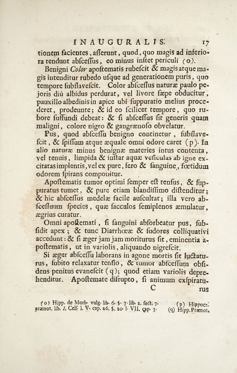tionem facientes, afferunt, quod, quo magis ad inferio* ra tendunt abfceffus, eo minus inftet periculi (o). Benigni Color apoftematis rubefcit magis atque ma¬ gis intenditur rubedo ufque ad generationem puris, quo tempore fubflavefcit. Color abfceffus naturas paulo pe- joris diu albidus perdurat, vel livore ffepe obducitur, pauxillo albedinis io apice ubi fuppuratio melius proce¬ deret , prodeunte; & id eo fcilicet tempore, quo ru¬ bore fuffundi debeat: & fi abfceffus fit generis quam maligni, colore nigro & gangraenofo obvelatur. Pus, quod abfceffii benigno continetur , fubflave¬ fcit , & IpifTum atque sequale omni odore caret ( p ). In alio natur£e minus benignae materies intus contenta, vel tenuis, limpida & ioftar aqux vefitulas ab igne ex¬ citatas impleatis, vel ex pure,fero & fanguine, foetidum odorem fpirans componitur. Apoftematis tumor optimi femper eft tenfus, & lup- puratus tumet, & pure etiam blandiflimo diftenditur; & hic abfce/Tus medelx facile aulcultat; illa vero ab- fcefluum fpecies, qux facculos femiplenos xmulatur, xgrius curatur. Omni apoftemati, fi fanguini abforbeatur pus, fiib- fidit apex ; & tunc Diarrhoex & fudores colliquativi accedunt :& fi xger jam jam moriturus fit, eminentia a- poftematis, ut in variolis, aliquando nigrelcit. Si xger abfceflu laborans in agone mortis fit lu(9:atu- rus, fubito relaxatur tenfio, & tumor abfceflum obli¬ dens penitus evanefcit (q); quod etiam variolis depre¬ henditur. Apoftemate difrupto, fi animum exfpiratu- C rus f 0) Hipp. de Morb- vulg. lib- 6- §• 7-lib. i. fea. 7- (p) Hippocr’