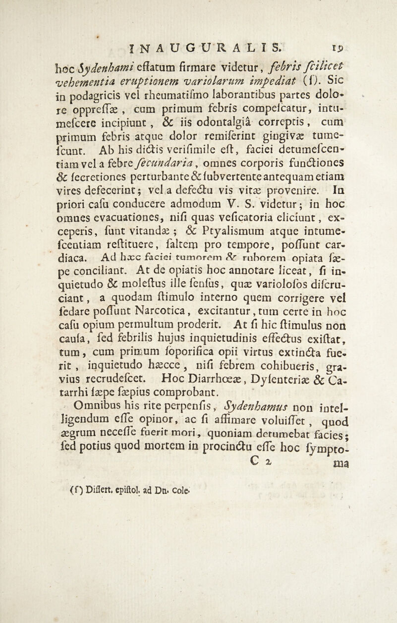 hoc Sydenhamieffatum firmare videtur, fsbris fcilicet vehementia eruptionem variolarum impediat (0. Sic in podagricis vel rheumatifmo laborantibus partes dolo» re oppreffas , cum primum febris compelcatur, intu- mefcete incipiunt, & iis odontalgia correptis , cum primum febris atque dolor remifcrint gingivae tume- fcunt. Ab his diftis verifimile eff, faciei detumefcen- tiam vel a febre fecundaria, omnes corporis funcStiones & fecretiones perturbante &fubvertent.e antequam etiam vires defecerint; vel a defedtu vis vitte provenire. Ia priori cafu conducere admodum V. S. videtur; in hoc omnes evacuationes, nifi quas veficacoria eliciunt, ex¬ ceperis , funt vitandte; & Ptyalismum atque intume- fcentiam reftituere, faltem pro tempore, poffunt car¬ diaca. Ad hxc faciei tumorem ruborem opiata fas- pe conciliant. At de opiatis hoc annotare liceat, fi in¬ quietudo & moleftus ille fcofus, qux variolofos difcru- ciant, a quodam ftimulo interno quem corrigere vel fedare poffunt Narcotica, excitantur, tum cerre in hoc cafu opium permultum proderit. At fi hic ftimulus non caula, fed febrilis hujus inquietudinis effedtus exiftat, tum, cum primum Ibporifica opii virtus extindfa fue¬ rit , inquietudo hjecce, uiff febrem cohibueris, gra¬ vius recrudefcet. Hoc Diarrhoeae, Dylenteriae & Ca- tarrhi laepe faepius comprobant. Omnibus his rite perpenfis, Sydenhamus nou intel- ligendum elTe opinor, ac fi affimare voluilfet, quod aegrum necefie fuerit mori, quoniam detumebat facies; fed potius quod mortem in procindu elTe hoc fympto- C X ma (f) Dillert, cpiftol; ad Dn-Cole* ■I