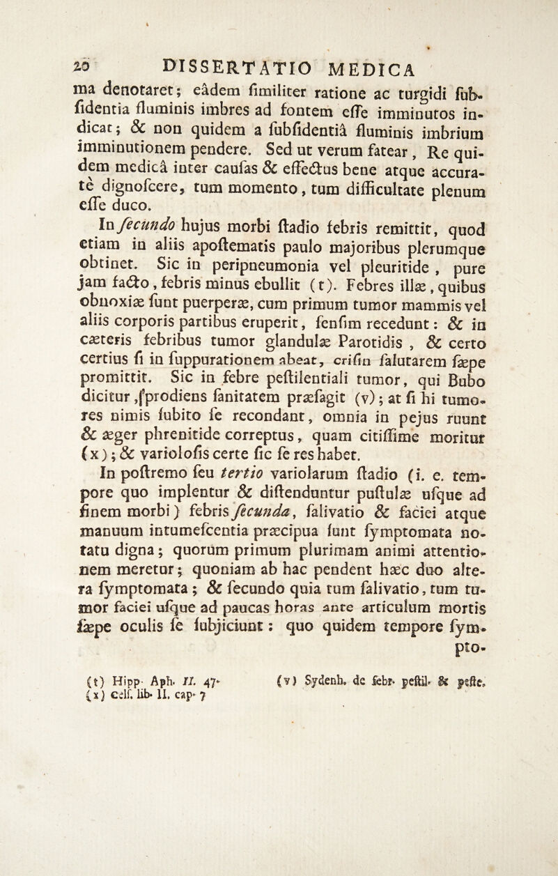 ma denotaret; eadem fimiliter ratione ac turgidi fu!>- fidentia flaminis imbres ad fontem effe imminutos in¬ dicat; & non quidem a fubfidentii fluminis imbrium imminutionem pendere. Sed ut verum fatear, Re qui¬ dem medici inter caufas & efFedus bene atque accura¬ te dignofcere, tum momento, tum difficultate plenum efle duco. \n fecundo hujus morbi ftadio febris remittit, quod etiam in aliis apoftematis paulo majoribus plerumque obtinet. Sic in peripneumonia vel pleuritide , pure jam fa(ifo, febris minus ebullit (t). Febres illte, quibus obnoxia ffint puerperse, cum primum tumor mammis vel aliis corporis partibus eruperit, fenfim recedunt: & in ceteris febribus tumor glandula Parotidis , & certo certius fi in fuppurationem abeat, crifin falutarem faepe promittit. Sic in febre peftilentiali tumor, qui Bubo dicitur ,fprodiens fanitatem praefagit (v); at fi hi tumo¬ res nimis fubito fe recondant, omnia in pejus ruunt & aeger phrenitide correptus, quam citiffime moritur ( X); & variolofis certe fjc fe res habet. In poftremo feu tertio variolarum ftadio (i, e. tem¬ pore quo implentur & diftenduntur puftulae ufque ad finem morbi) fecunda, falivatio & faciei atque manuum intumefcentia praecipua lunt fymptomata no¬ tatu digna; quorum primum plurimam animi attentio¬ nem meretor; quoniam ab hac pendent haec duo alte¬ ra fymptomata; & fecundo quia tum falivatio, tum tu¬ mor faciei ufque ad paucas horas ante articulum mortis fiepe oculis le fubjiciunt: quo quidem tempore fym- pto- (t) Hipp- Aph. II. 47‘ (v) Sydenh. de fcbr* & psfte. ( X} cclf. lib-11. cap* 7