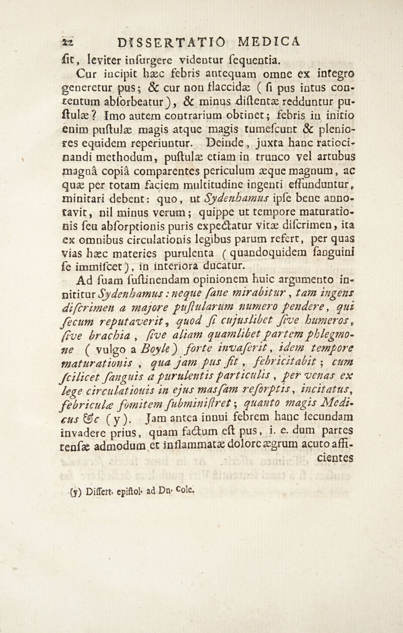 &, leviter infurgerc videntur fequentia. Cur incipit bsec febris antequam omne ex integro generetur pus; & cur non flaccidae ( fi pus intus cou- rentum abforbeatur}, & minus difteotae redduntur pu- ftuiae? Imo autem contrarium obtinet; febris in initio enim puftulae magis atque magis tumefcunt & plenio¬ res equidem reperiuntur. Deinde , juxta hanc ratioci- oandi methodum, puftulx etiam iu trunco vel artubus magni copia comparentes periculum seque magoum , ac quae per totam faciem multitudine ingenti effunduntur, minitari debent: quo, \xt Sydenhamus ipfe bene anno¬ tavit, nil minus verum; quippe ut tempore maturatio- ois feu abforptionis puris expediatur vitae difcrimen, ita ex omnibus circulationis legibus parum refert, per quas vias haec materies purulenta ( quandoquidem fanguini fe immifcet), in interiora ducatur. Ad fuam fuflinendam opinionem huic argumento in¬ niti mirabitur, tam ingens difcrimen a majore pufiularum numero fendere, qui fecum reputaverit -i quod fi cujus libet five humeros^ five brachia , five aliam quamlibet partem phlegmo¬ ne ( vulgo SiBoyle) forte invafirit, idem tempore maturationis , qua jam pus fit, febricitabit; cum fcilicet fanguis a purulentis particulis , per venas ex lege circulationis in ejus masfam reforptis, incitatus, febricula fmitem fubmini(iret \ quanto magis Medi¬ cus &c (y). Jam antea innui febrem hanc fecundam invadere prius, quam fadium efl pus, i. e, dum partes tenfae admodum ,et inflammatae dolore ^grum acuto affi- cientes * f (j) Differt» epiftol» ad Dn» ^ole* )