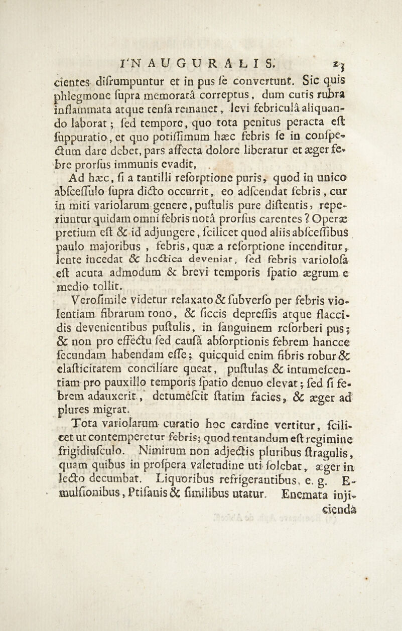 cieotcS' difrumpuntur et in pus ie couvertunE. Sic quis phlegmone fupra memorati correptus, dum curis ruJbra inflammata atque tenfa reinanct, levi febricula aliquan¬ do laborat; fed tempore, quo tota penitus peracta cll fuppuratio, et quo potiflimum haec febris fe in coufpe- dum dare debet, pars affecta dolore liberatur et aeger fe¬ bre prorfus immunis evadit, . Ad haec, fi a tantilli refbrptione puris^ quod in unico abfceffulo fupra dido occurrit, eo adfcendat febris, cur in miti variolarum genere,puftulis pure difleiitis? repe- riuntur quidam omni febris noti prorfus carentes ? Operae pretium efl & id adjungere, fcilicet quod aliis abfceflibus , paulo majoribus , febris, quae a reforptione incenditur,, lente incedat 3c hc<9;ica deveniar, fed febris variolofa efl acuta admodum & brevi temporis fpatio aegrum c inedio tollit. Verofimile videtur relaxato & fubverfb per febris vio¬ lentiam fibrarum tono, & ficcis depreflis atque flacci¬ dis devenientibus puftulis, in fanguinem reforberi pus? & non pro effedu fed caufa ablbrptionis febrem hancce fecundam habendam effe; quicquid enim fibris robur & elafticiratem conciliare queat, puftulas & intumelcen- tiam pro pauxillo temporis fpatio denuo elevat; fed fi fe¬ brem adauxeritdetumefeit ftatim facies, & aeger ad' plures migrat. Tota variolarum curatio hoc cardine vertitur, fcili¬ cet ut contemperetur febris; quod rentandum eft regimine frigidiurculo. Nimirum non adjedis pluribus ftragulis, quam quibus in prolpera valetudine utifolebat, sgerin ledo decumbat. Liquoribus refrigerantibus, e. g. E- ■ muifioaibus, Ptifaiiis & fimiiibus utatur. Enemata inji- ciendii