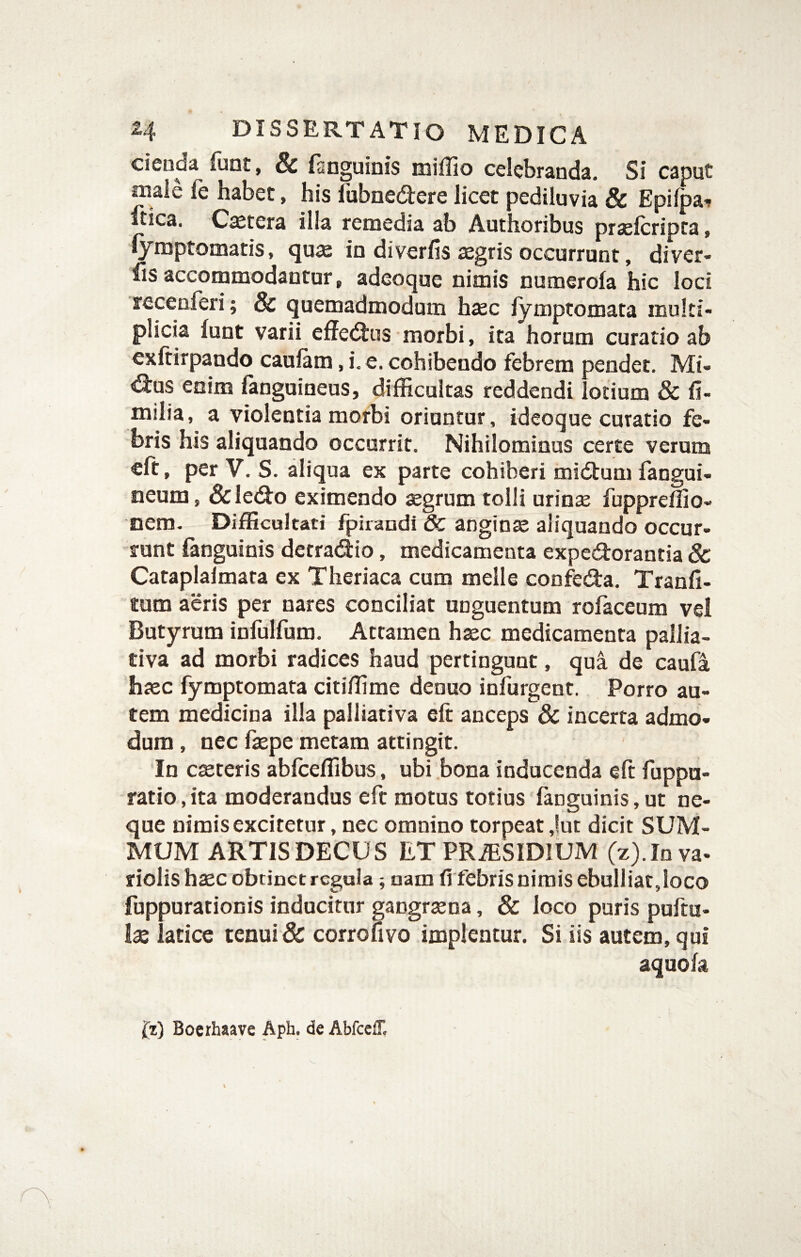 cienda liint, & fsnguinis miflio celebranda. Si caput male fe habet, his Ibbnedere licet pediluvia & Epifpa^ ftica. Caetera illa remedia ab Authoribus praelcripca, lymptomatis, quae in diverfis iegris occurrunt, diver- fis accommodantor, adeoque nimis numerofa hic loci recenferi; & quemadmodum h«ec lymptomata multi¬ plicia funt varii effedtus morbi, ita horum curatio ab cxftirpando cauiam, i. e. cohibendo febrem pendet. Mi- dius enim languineus, difficultas reddendi lotium & fi- milia, a violentia morbi oriuntur, ideoque curatio fe¬ bris his aliquando occurrit. Nihilominus certe verum cft, per V. S. aliqua ex parte cohiberi midtum fangui- neum, &ledio eximendo aegrum tolli urinae fuppreffio- nem. Difficultati fpirandi & anginte aliquando occur¬ runt fanguinis detradio, medicamenta exped:orantia 8c Cataplalinata ex Theriaca cum meile confedia. Tranfi- tum aeris per nares conciliat unguentum rofaceum vel Butyrum infulfum. Attamen haec medicamenta pallia- tiva ad morbi radices haud pertingunt, qua de caufa haec fymptomata citiffime deouo infurgent. Porro au¬ tem medicina illa palliativa eft anceps Sc incerta admo¬ dum , nec faspe metam attingit. In cseteris abfceffibus, ubi bona inducenda eft fuppu- ratio, ita moderandus eft motus totius 'fanguinis, ut ne¬ que nimis excitetur, nec omnino torpeat ,!ut dicit SUM¬ MUM ARTIS DECUS ET PRiESIDIUM (z).Iava- riolis haec obtinet regula; nam fi febris nimis ebulliat,loco fuppurationis inducitur gangraena, & loco puris puftu- lae latice tenui & corrofivo implentur. Si iis autem, qui aquofa i[z) Bocrhaave Aph. de Abfceff,