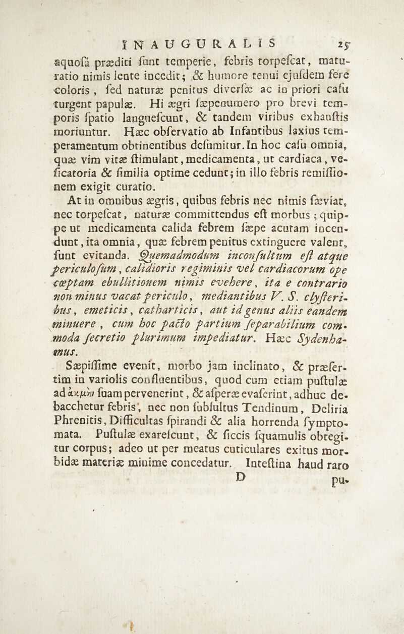 squofa prsediti funt temperie, febris torpelcat, matu¬ ratio nimis iente incedit; & humore tenui ejufdem fere coloris , fed naturse penitus diverfe ac in priori cafu turgent papulte. Hi tegri fajpeouroero pro brevi tem¬ poris fpatio langnefcunt, & tandem viribus exhanftis moriuntur. Haec obfervatio ab Infantibus laxius tem¬ peramentum obtinentibus defumitur.In hoc cafu omnia, quae vim vitae flimulant, medicamenta, ut cardiaca, ve« Ilcatoria & fimilia optime cedunt; in ilio febris remiffio- nem exigit curatio. At in omnibus aegris, quibus febris nec nimis faeviar, nec torpefeat, naturae committendus eft morbus ; quip¬ pe ut medicamenta calida febrem faepe acuram incen¬ dunt , ita omnia, quae febrem penitus extinguere valent, funt eviranda. Quemadmodum inconfulttim eji atque periculofum, calidioris regiminis vel cardiacorum ope coeptam ebullitionem nimis evehere ^ ita e contrario non minus vacat periculo, mediantibus V. S. c lyfteri¬ bus, emeticis, catharticis, aut id genus aliis eandem minuere , cum hoc paclo partium fepar abi Itum com- moda /ecretio plurimum impediatur. Haec Sydenha- mus. . Saepidime evenit, morbo jam inclinato, & praefer- tim in variolis confluentibus, quod cum etiam pullulae ad fuam pervenerint, & afperae evaferint, adhuc de- bacchetur febris', nec non fublultus Tendinum, Deliria Phrenitis,Difficultas fpirandi & alia horrenda fyrapto- mata. Pulluis exarelcunt, & ficcis fquamulis obtegi¬ tur corpus; adeo ut per meatus cuticulares exitus mor¬ bida materix minime concedatur. Intelliua haud raro
